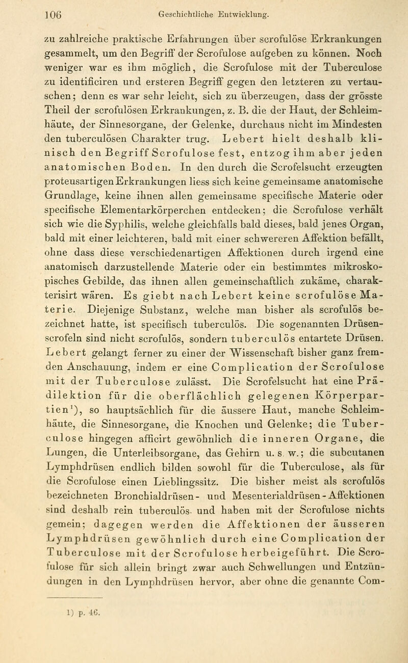 ZU zahlreiche praktische Erfahrungen über scrofulöse Erkrankungen gesammelt, um den Begriff der Scrofulöse aufgeben zu können. Noch weniger war es ihm möglich, die Scrofulöse mit der Tuberculose zu identificiren und ersteren Begriff gegen den letzteren zu vertau- schen; denn es war sehr leicht, sich zu überzeugen, dass der grösste Theil der scrofulösen Erkrankungen, z. B. die der Haut, der Schleim- häute, der Sinnesorgane, der Gelenke, durchaus nicht im Mindesten den tuberculösen Charakter trug. Lebert hielt deshalb kli- nisch den Begriff Scrofulöse fest, entzog ihm aber jeden anatomischen Boden. In den durch die Scrofelsucht erzeugten proteusartigen Erkrankungen liess sich keine gemeinsame anatomische Grundlage, keine ihnen allen gemeinsame specifische Materie oder specifische Elementarkörperchen entdecken; die Scrofulöse verhält sich wie die Syphilis, welche gleichfalls bald dieses, bald jenes Organ, bald mit einer leichteren, bald mit einer schwereren Affektion befällt, ohne dass diese verschiedenartigen Affektionen durch irgend eine anatomisch darzustellende Materie oder ein bestimmtes mikrosko- pisches Gebilde, das ihnen allen gemeinschaftlich zukäme, charak- terisirt wären. Es giebt nach Lebert keine scrofulöse Ma- terie. Diejenige Substanz, welche man bisher als scrofulös be- zeichnet hatte, ist specifisch tuberculös. Die sogenannten Drüsen- scrofeln sind nicht scrofulös, sondern tuberculös entartete Drüsen. Lebert gelangt ferner zu einer der Wissenschaft bisher ganz frem- den Anschauung, indem er eine Complication der Scrofulöse mit der Tuberculose zulässt. Die Scrofelsucht hat eine Pra- dilektion für die oberflächlich gelegenen Körperpar- tien ^), so hauptsächlich für die äussere Haut, manche Schleim- häute, die Sinnesorgane, die Knochen und Gelenke; die Tuber- culose hingegen afficirt gewöhnlich die inneren Organe, die Lungen, die Unterleibsorgane, das Gehirn u. s. w.; die subcutanen Lymphdrüsen endlich bilden sowohl für die Tuberculose, als für die Scrofulöse einen Lieblingssitz. Die bisher meist als scrofulös bezeichneten Bronchialdrüsen- und Mesenterialdrüsen - Affektionen sind deshalb rein tuberculös- und haben mit der Scrofulöse nichts gemein; dagegen werden die Affektionen der äusseren Lymphdrüsen gewöhnlich durch eine Complication der Tuberculose mit der Scrofulöse h erbeigeführt. Die Scro- fulöse für sich allein bringt zwar auch Schwellungen und Entzün- dungen in den Lymphdrüsen hervor, aber ohne die genannte Com-