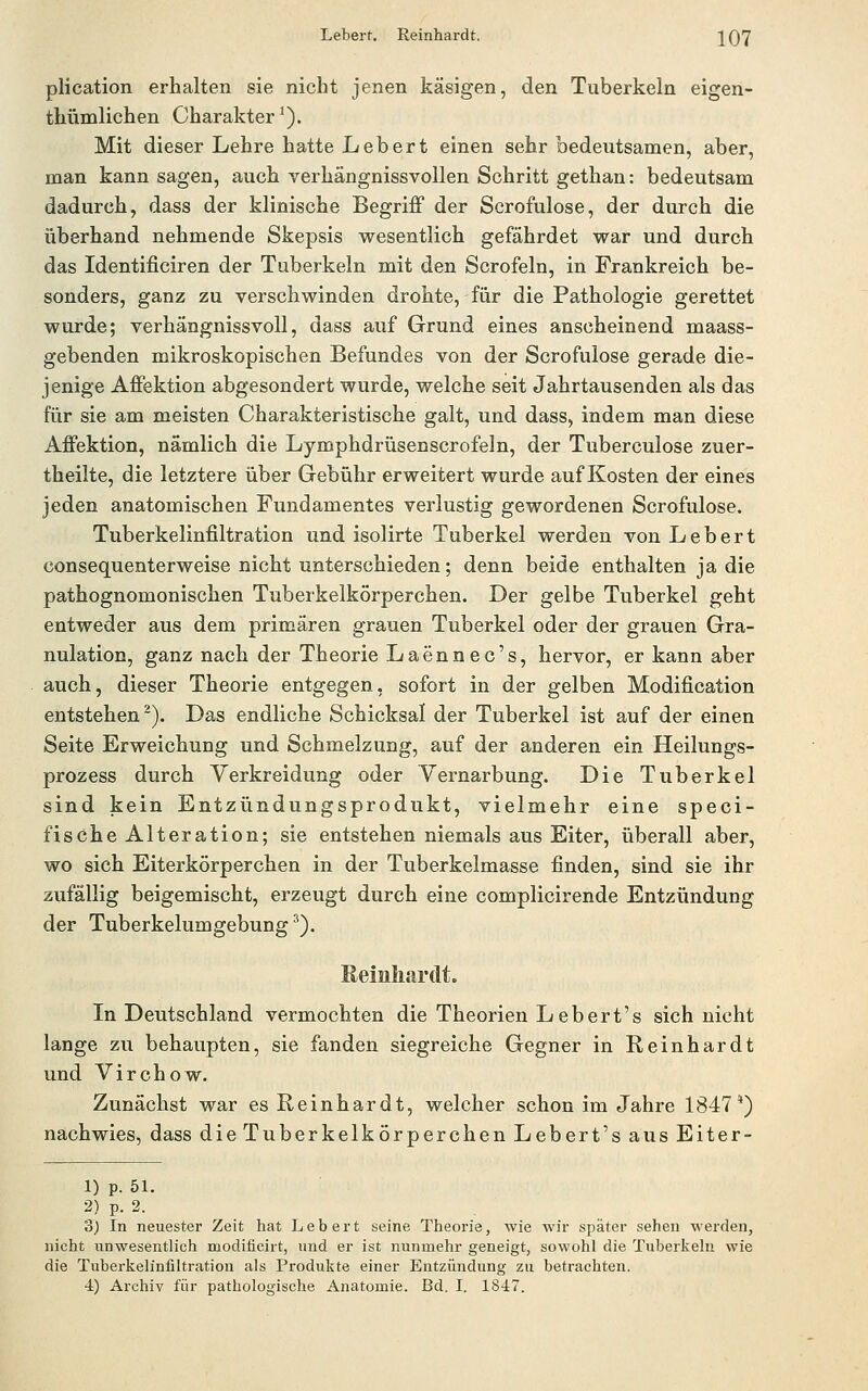 Leberf. Reinhardt. '[Q'J plication erhalten sie nicht jenen käsigen, den Tuberkeln eigen- thümlichen Charakter^). Mit dieser Lehre hatte Leb er t einen sehr bedeutsamen, aber, man kann sagen, auch verhängnissvollen Schritt gethan: bedeutsam dadurch, dass der klinische Begriff der Scrofulose, der durch die überhand nehmende Skepsis wesentlich gefährdet war und durch das Identificiren der Tuberkeln mit den Scrofeln, in Frankreich be- sonders, ganz zu verschwinden drohte, fiir die Pathologie gerettet wurde; verhängnissvoll, dass auf Grund eines anscheinend maass- gebenden mikroskopischen Befundes von der Scrofulose gerade die- jenige Affektion abgesondert wurde, welche seit Jahrtausenden als das für sie am meisten Charakteristische galt, und dass, indem man diese Affektion, nämlich die Lymphdrüsenscrofeln, der Tuberculose zuer- theilte, die letztere über Gebühr erweitert wurde auf Kosten der eines jeden anatomischen Fundamentes verlustig gewordenen Scrofulose. Tuberkelinfiltration und isolirte Tuberkel werden von Lebert consequenterweise nicht unterschieden; denn beide enthalten ja die pathognomonischen Tuberkelkörperchen. Der gelbe Tuberkel geht entweder aus dem primären grauen Tuberkel oder der grauen Gra- nulation, ganz nach der Theorie Laennec's, hervor, er kann aber auch, dieser Theorie entgegen, sofort in der gelben Modification entstehen^). Das endliche Schicksal der Tuberkel ist auf der einen Seite Erweichung und Schmelzung, auf der anderen ein Heilungs- prozess durch Yerkreidung oder Yernarbung. Die Tuberkel sind kein Entzündungsprodukt, vielmehr eine speci- fisehe Alteration; sie entstehen niemals aus Eiter, überall aber, wo sich Eiterkörperchen in der Tuberkelmasse finden, sind sie ihr zufällig beigemischt, erzeugt durch eine complicirende Entzimdung der Tuberkelumgebung ^). Keinliardt. In Deutschland vermochten die Theorien Lebert's sich nicht lange zu behaupten, sie fanden siegreiche Gegner in Reinhardt und Virchow. Zunächst war es Reinhardt, welcher schon im Jahre 1847*) nachwies, dass die Tuberkelkörperchen Lebert's aus Eiter- 1) p. 51. 2) p. 2. 3) In neuester Zeit hat Lebert seine Theorie, wie wir später sehen werden, nicht unwesentlich modificirt, und er ist nunmehr geneigt, sowohl die Tuberkeln wie die Tuberkelinfiltration als Produkte einer Entzündung zu betrachten.