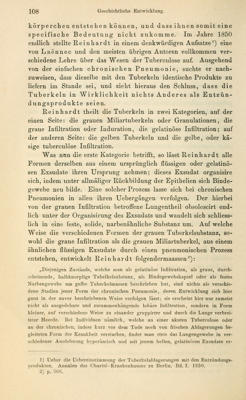 körperchen entstehen können, und dass ihnen somit eine specifische Bedeutung nicht zukomme. Im Jahre 1850 endlich stellte Reinhardt in einem denkwürdigen Aufsätze^) eine von Laennec und den meisten übrigen Autoren vollkommen ver- schiedene Lehre über das Wesen der Tuberculose auf. Ausgehend von der einfachen chronischen Pneumonie, suchte er nach- zuweisen, dass dieselbe mit den Tuberkeln identische Produkte zu liefern im Stande sei, und zieht hieraus den Schluss, dass die Tuberkeln in Wirklichkeit nichts Anderes als Entzün- dungsprodukte seien. Reinhardt theilt die Tuberkeln in zwei Kategorien, auf der einen Seite: die grauen Miliartuberkeln oder Granulationen, die graue Infiltration oder Induration, die gelatinöse Infiltration; auf der anderen Seite: die gelben Tuberkeln und die gelbe, oder kä- sige tuberculose Infiltration. Was nun die erste Kategorie betrifi't, so lässt Reinhardt alle Formen derselben aus einem ursprünglich flüssigen oder gelatinö- sen Exsudate ihren Ursprung nehmen; dieses Exsudat organisire sich, indem unter allmäliger Rückbildung der Epithelien sich Binde- gewebe neu bilde. Eine solcher Prozess lasse sich bei chronischen Pneumonien in allen ihren Uebergängen verfolgen. Der hierbei von der grauen Infiltration betroffene Lungentheil obsolescirt end- lich unter der Organisirung des Exsudats und wandelt sich schliess- lich in eine feste, solide, narbenähnliche Substanz um. Auf welche Weise die verschiedenen Formen der grauen Tuberkelsubstanz, so- wohl die graue Infiltration als die grauen Miliartuberkel, aus einem ähnlichen flüssigen Exsudate durch einen pneumonischen Prozess entstehen, entwickelt Reinhardt folgendermaassen^): ^Diejenigen Zustände, welche man als gelatinöse Infiltration, als graue, durch- scheinende, halbknorplige Tubelkelsubstanz, als Bindegewebskapsel oder als festes Narbengewebe um gelbe Tuberkelmassen beschrieben hat, sind nichts als verschie- dene Stadien jener Form der chronischen Pneumonie, deren Entwicklung sich hier ganz in der zuvor beschriebenen Weise verfolgen lässt; sie erscheint hier nur zumeist nicht als ausgedehnte und zusammenhängende lobäre Infiltration, sondern in Form kleiner, auf verschiedene Weise zu einander gruppirter und durch die Lunge verbrei- teter Heerde. Bei Individuen nämlich, welche an einer akuten Tuberculose oder an der chronischen, indess kurz vor dem Tode noch von frischen Ablagerungen be- gleiteten Form der Krankheit verstarben, findet man stets das Lungengewebe in ver- schiedener Ausdehnung hyperämisch und mit jenem hellen, gelatinösen Exsudate er- 1) Ueber die Uebereinstimmung der Tuberkelablagerungen mit den Entzündungs- produkten. Annalen des Charite-Krankenhauses zu Berlin. Bd. I. 1850. 2) p. 306.