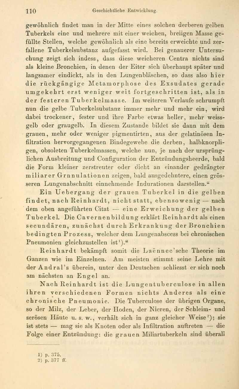 gewöhnlich findet man in der Mitte eines solchen derberen gelben Tuberkels eine und mehrere mit einer weichen, breiigen Masse ge- füllte Stellen, welche gewöhnlich als eine bereits erweichte und zer- fallene Tuberkelsubstanz aufgefasst wird. Bei genauerer Untersu- chung zeigt sich indess, dass diese weicheren Centra nichts sind als kleine Bronchien, in denen der Eiter sich überhaupt später und langsamer eindickt, als in den Lungenbläschen, so dass also hier die rückgängige Metamorphose des Exsudates gerade umgekehrt erst weniger weit fortgeschritten ist, als in der festeren Tuberkelmasse. Im weiteren Verlaufe schrumpft nun die gelbe Tuberkelsubstanz immer mehr und mehr ein, wird dabei trockener, fester und ihre Farbe etwas heller, mehr weiss- gelb oder graugelb. In diesem Zustande bildet sie dann mit dem grauen, mehr oder weniger pigmentirten, aus der gelatinösen In- filtration hervorgegangenen Bindegewebe die derben, halbknorpli- gen, obsoleten Tuberkelmassen, welche nun, je nach der ursprüng- lichen Ausbreitung und Configuration der Entzündungsheerde, bald die Form kleiner zerstreuter oder dicht an einander gedrängter miliarer Grnnulationen zeigen, bald ausgedehntere, einen grös- seren Lungenabschnitt einnehmende Indurationen darstellen. Ein Uebergang der grauen Tuberkel in die gelben findet, nach Reinhardt, nicht statt, ebensowenig — nach dem oben angeführten Citat — eine Erweichung der gelben Tuberkel. Die Cavernenbildung erklärt Reinhardt als einen secundären, zunächst durch Erkrankung der Bronchien bedingten Prozess, weicher dem Lungenabscess bei chronischen Pneumonien gleichzustellen ist'). Reinhardt bekämpft somit die Laennec'sche Theorie im Ganzen wie im Einzelnen. Am meisten stimmt seine Lehre mit der Andral's überein, unter den Deutschen schliesst er sich noch am nächsten an Engel an. Nach Reinhardt ist die Lungentub erculose in allen ihren verschiedenen Formen nichts Anderes als eine chronische Pneumonie. Die Tuberculose der übrigen Organe, so der Milz, der Leber, der Hoden, der Nieren, der Schleim- und serösen Häute u. s. w., verhält sich in ganz gleicher Weise ^); sie ist stets — mag sie als Knoten oder als Infiltration auftreten — die Folge einer Entzündung: die grauen Miliartuberkeln sind überall 1) p. 375.