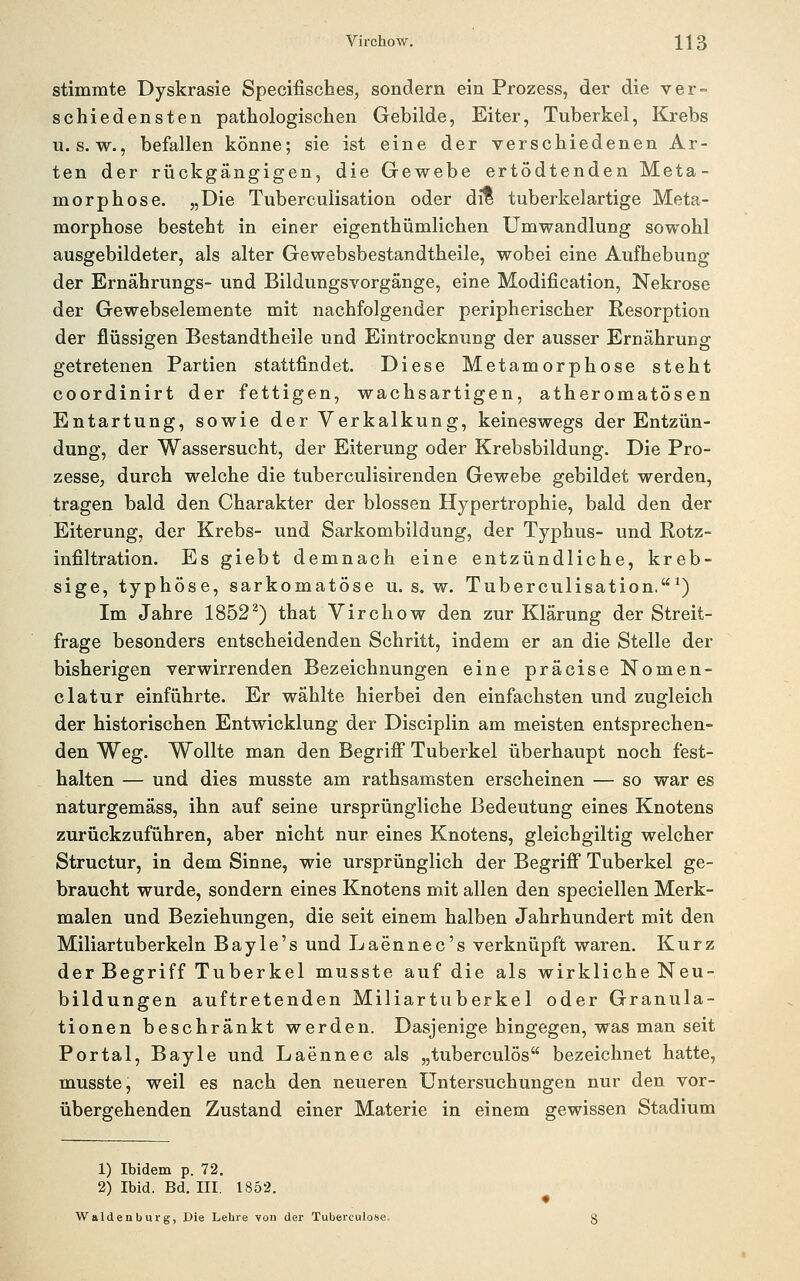 stimmte Dyskrasie Specifisches, sondern ein Prozess, der die ver- schiedensten pathologischen Gebilde, Eiter, Tuberkel, Krebs u. s. w., befallen könne; sie ist eine der verschiedenen Ar- ten der rückgängigen, die Gewebe ertödtenden Meta- morphose. „Die Tubercuiisation oder dit tuberkelartige Meta- morphose besteht in einer eigenthümlichen Umwandlung sowohl ausgebildeter, als alter Gewebsbestandtheile, wobei eine Aufhebung der Ernährungs- und Bildungsvorgänge, eine Modification, Nekrose der Gewebselemente mit nachfolgender peripherischer Resorption der flüssigen Bestandtheile und Eintrocknung der ausser Ernährung getretenen Partien stattfindet. Diese Metamorphose steht coordinirt der fettigen, wachsartigen, atheromatösen Entartung, sowie der Verkalkung, keineswegs der Entzün- dung, der Wassersucht, der Eiterung oder Krebsbildung. Die Pro- zesse, durch welche die tuberculisirenden Gewebe gebildet werden, tragen bald den Charakter der blossen Hypertrophie, bald den der Eiterung, der Krebs- und Sarkombildung, der Typhus- und Rotz- infiltration. Es giebt demnach eine entzündliche, kreb- sige, typhöse, sarkomatöse u. s. w. Tubercuiisation.*) Im Jahre 1852^) that Virchow den zur Klärung der Streit- frage besonders entscheidenden Schritt, indem er an die Stelle der bisherigen verwirrenden Bezeichnungen eine präcise Nomen- clatur einführte. Er wählte hierbei den einfachsten und zugleich der historischen Entwicklung der Disciplin am meisten entsprechen- den Weg. Wollte man den Begrifi Tuberkel überhaupt noch fest- halten — und dies musste am rathsamsten erscheinen — so war es naturgemäss, ihn auf seine ursprüngliche Bedeutung eines Knotens zurückzuführen, aber nicht nur eines Knotens, gleichgiltig welcher Structur, in dem Sinne, wie ursprünglich der Begrifi* Tuberkel ge- braucht wurde, sondern eines Knotens mit allen den speciellen Merk- malen und Beziehungen, die seit einem halben Jahrhundert mit den Miliartuberkeln Bay 1 e's und Laennec's verknüpft waren. Kurz der Begriff Tuberkel musste auf die als wirkliche Neu- bildungen auftretenden Miliartuberkel oder Granula- tionen beschränkt werden. Dasjenige hingegen, was man seit Portal, Bayle und Laennec als „tuberculös bezeichnet hatte, musste, weil es nach den neueren Untersuchungen nur den vor- übergehenden Zustand einer Materie in einem gewissen Stadium 1) Ibidem p. 72. 2) Ibid. Bd. III. 1852. Waidenburg, Die Lehre von der Tuberculose-