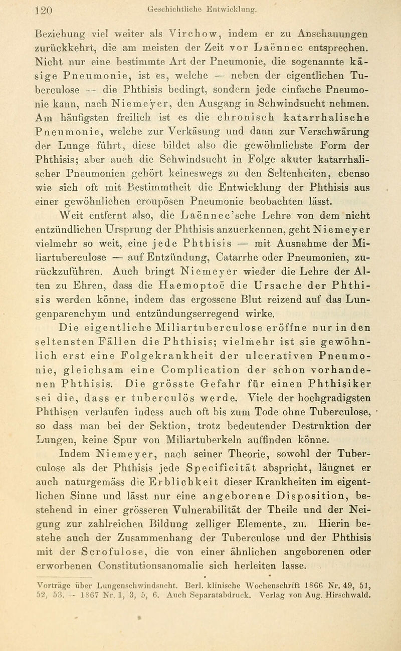Beziehung viel weiter als Virchow, indem er zu Anschauungen zurückkehrt, die am meisten der Zeit vor Laennec entsprechen. Nicht nur eine bestimmte Art der Pneumonie, die sogenannte kä- sige Pneumonie, ist es, w^elche — neben der eigentlichen Tu- berculose -- die Phthisis bedingt, sondern jede einfache Pneumo- nie kann, nach Niemeyer, den Ausgang in Schwindsucht nehmen. Am häufigsten freilich ist es die chronisch katarrhalische Pneumonie, welche zur Verkäsung und dann zur Verschwärung der Lunge führt, diese bildet also die gewöhnlichste Form der Phthisis; aber auch die Schwindsucht in Folge akuter katarrhali- scher Pneumonien gehört keineswegs zu den Seltenheiten, ebenso wie sich oft mit Bestimmtheit die Entwicklung der Phthisis aus einer gewöhnlichen croupösen Pneumonie beobachten lässt. Weit entfernt also, die Laennec'sche Lehre von dem nicht entzündlichen Ursprung der Phthisis anzuerkennen, geht Niemeyer vielmehr so weit, eine jede Phthisis — mit Ausnahme der Mi- liartuberculose — auf Entzündung, Catarrhe oder Pneumonien, zu- rückzuführen. Auch bringt Niemeyer wieder die Lehre der Al- ten zu Ehren, dass die Haemoptoe die Ursache der Phthi- sis werden könne, indem das ergossene Blut reizend auf das Lun- genparenchym und entzündungserregend wirke. Die eigentliche Miliartuberculose eröffne nur in den seltensten Fällen die Phthisis; vielmehr ist sie gewöhn- lich erst eine Folgekrankheit der ulcerativen Pneumo- nie, gleichsam eine Complication der schon vorhande- nen Phthisis. Die grösste Gefahr für einen Phthisiker sei die, dass er tuberculös werde. Viele der hochgradigsten Phthisen verlaufen indess auch oft bis zum Tode ohne Tuberculose, so dass man bei der Sektion, trotz bedeutender Destruktion der Lungen, keine Spur von Miliartuberkeln auffinden könne. Indem Niemeyer, nach seiner Theorie, sowohl der Tuber- culose als der Phthisis jede Specificität abspricht, läugnet er auch naturgemäss die Erblichkeit dieser Krankheiten im eigent- lichen Sinne und lässt nur eine angeborene Disposition, be- stehend in einer grösseren Vulnerabilität der Theile und der Nei- gung zur zahlreichen Bildung zelliger Elemente, zu. Hierin be- stehe auch der Zusammenhang der Tuberculose und der Phthisis mit der Serofulose, die von einer ähnlichen angeborenen oder erworbenen Constitutionsanomalie sich herleiten lasse. Vorträge über Lungenschwindsucht. Berl. klinische Wochenschrift 1866 Nr. 49, 51,
