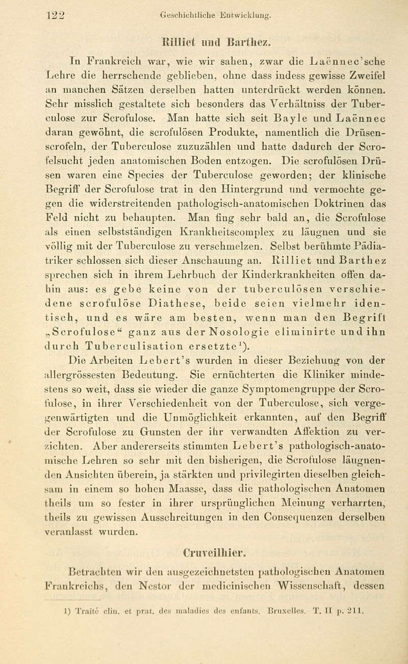Rilliet imd Bartliez. In Frankreich war, wie wir sahen, zwar die Laennec'sche Lehre die herrschende geblieben, ohne dass indess gewisse Zweifel an manchen Sätzen derselben hatten unterdrückt werden können. Sehr misslich gestaltete sich besonders das Verhältniss der Tuber- culose zur Scrofulose. Man hatte sich seit Bayle und Laennec daran gewöhnt, die scrofulÖsen Produkte, namentlich die Drüsen- scrofeln, der Tuberculose zuzuzählen und hatte dadurch der Scro- felsucht jeden anatomischen Boden entzogen. Die scrofulösen Drii- sen waren eine Species der Tuberculose geworden; der klinische BegriflP der Scrofulose trat in den Hintergrund und vermochte ge- gen die widerstreitenden pathologisch-anatomischen Doktrinen das Feld nicht zu behaupten. Man fing sehr bald an, die Scrofulose als einen selbstständigen Krankheitscomplex zu läugnen und sie völlig mit der Tuberculose zu verschmelzen. Selbst berühmte Pädia- triker schlössen sich dieser Anschauung an. Rilliet und Barthez sprechen sich in ihrem Lehrbuch der Kinderkrankheiten ofi'en da- hin aus: es gebe keine von der tuberculösen verschie- dene scrofulose Diathese, beide seien vielmehr iden- tisch, und es wäre am besten, wenn man den Begrift „Scrofulose ganz aus der Nosologie eliminirte und ihn durch Tuberculisation ersetzte^). Die Arbeiten Lebert's wurden in dieser Beziehung von der allergrössesten Bedeutung. Sie ernüchterten die Kliniker minde- stens so weit, dass sie wieder die ganze Symptomengruppe der Scro- fulose, in ihrer Verschiedenheit von der Tuberculose, sich verge- genwärtigten und die Unmöglichkeit erkannten, auf den Begriff der Scrofulose zu Gunsten der ihr verwandten Affektion zu ver- zichten. Aber andererseits stimmten Lebert's pathologisch-anato- mische Lehren so sehr mit den bisherigen, die Scrofulose läugnen- den Ansichten überein, ja stärkten und privilegirten dieselben gleich- sam in einem so hohen Maasse, dass die pathologischen Anatomen theils um so fester in ihrer ursprünglichen Meinung verharrten, theils zu gewissen Ausschreitungen in den Consequenzen derselben veranlasst wurden. Cruvcilliicr. Betrachten wir den ausgezeichnetsten pathologischen Anatomen Frankreichs, den Nestor der mcdicinischcn Wissenschaft, dessen 1) Traite diu. et prat. des maladies des enl'ants. Bruxelles. T. II p. 211.