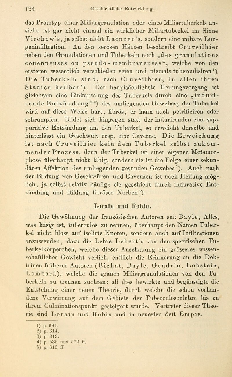 das Prototyp einer Miliargranulation oder eines Miliartuberkels an- sieht, ist gar nicht einmal ein wirklicher Miliartuberkel im Sinne Virchow's,ja selbst nicht Laenaec's, sondern eine miliare Lun- geninfiltration. An den serösen Häuten beschreibt Cruveilhier neben den Granulationen und Tuberkeln noch „des granulations couenneuses ou pseudo - membraneuses, welche von den ersteren wesentlich verschieden seien und niemals tuberculisiren*). Die Tuberkeln sind, nach Cruveilhier, in allen ihren Stadien heilbar^). Der hauptsächlichste HeilungsVorgang ist gleichsam eine Einkapselung des Tuberkels durch eine „induri- rende Entzündung ^) des umliegenden Gewebes; der Tuberkel wird auf diese Weise hart, fibrös, er kann auch petrificiren oder schrumpfen. Bildet sich hingegen statt der indurirenden eine sup- purative Entzündung um den Tuberkel, so erweicht derselbe und hinterlässt ein Geschwür, resp. eine Caverne. Die Erweichung ist nach Cruveilhier kein dem Tuberkel selbst zukom = mender Prozess, denn der Tuberkel ist einer eigenen Metamor- phose überhaupt nicht fähig, sondern sie ist die Folge einer sekun- dären Afiektion des umliegenden gesunden Gewebes *). Auch nach der Bildung von Geschwüren und Cavernen ist noch Heilung mög- lich, ja selbst relativ häufig; sie geschieht durch indurative Ent- zündung und Bildung fibröser Narben^). Lorain und Robin. Die Gewöhnung der französischen Autoren seit Bayle, Alles, was käsig ist, tuberculös zu nennen, überhaupt den Namen Tuber- kel nicht bloss auf isolirte Knoten, sondern auch auf Infiltrationen anzuwenden, dazu die Lehre Lebert's von den specifischen Tu- berkelkörperchen, welche dieser Anschauung ein grösseres wissen- schaftliches Gewicht verlieh, endlich die Erinnerung an die Dok- trinen früherer Autoren (Bic hat, Bayle, Gendrin, Lobstein, Lombard), welche die grauen Miliargranulationen von den Tu- berkeln zu trennen suchten: all dies bewirkte und begünstigte die Entstehung einer neuen Theorie, durch welche die schon vorhan- dene Verwirrung auf dem Gebiete der Tuberculosenlehre bis zu ihrem Culminationspunkt gesteigert wurde. Vertreter dieser Theo- rie sind Lorain und Robin und in neuester Zeit Empis. 1) p. 694. 2) p. 614. 3) p. 619. 4) p. 535 und 572 ff. 5) p. 615 ff.