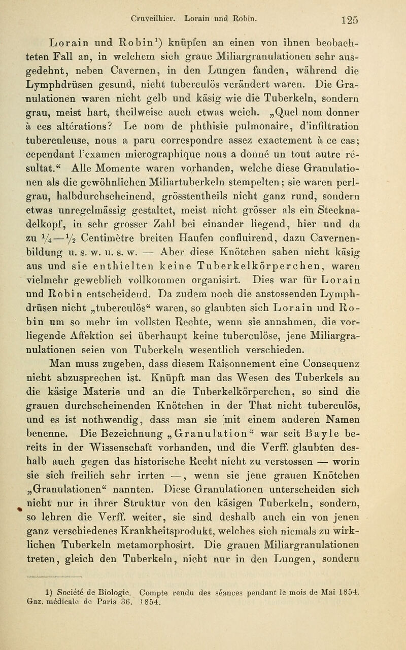 Cruveilhier. Lorain und Kobin. 120 Lorain und Kobin*) knüpfen an einen von ihnen beobach- teten Fall an, in welchem sich graue Miliargranulationen sehr aus- gedehnt, neben Cavernen, in den Lungen fanden, während die Lymphdrüsen gesund, nicht tuberculös verändert waren. Die Gra- nulationen waren nicht gelb und käsig wie die Tuberkeln, sondern grau, meist hart, theilweise auch etwas weich. „Quel nom donner ä ces alterations? Le nom de phthisie pulmonaire, d'infiltration tuberculeuse, nous a paru correspondre assez exactement ä ce cas; cependant l'examen micrographique nous a donne un tout autre re- sultat. Alle Momente waren vorhanden, welche diese Granulatio- nen als die gewöhnlichen Miliartuberkeln stempelten; sie waren perl- grau, halbdurchscheinend, grösstentheils nicht ganz rund, sondern etwas unregelmässig gestaltet, meist nicht grösser als ein Steckna- delkopf, in sehr grosser Zahl bei einander liegend, hier und da zu Vi — y2 Centimetre breiten Haufen confluirend, dazu Cavernen- bildung u. s. w. u. s. w. — Aber diese Knötchen sahen nicht käsig aus und sie enthielten keine Tuberkelkörperchen, waren vielmehr geweb!ich vollkommen organisirt. Dies war für Lorain und Robin entscheidend. Da zudem noch die anstossenden Lymph- drüsen nicht „tuberculös waren, so glaubten sich Lorain und Ro- bin um so mehr im vollsten Rechte, wenn sie annahmen, die vor- liegende AfFektion sei überhaupt keine tuberculöse, jene Miliargra- nulationen seien von Tuberkeln wesentlich verschieden. Man muss zugeben, dass diesem Raisonnement eine Consequenz nicht abzusprechen ist. Knüpft man das Wesen des Tuberkels an die käsige Materie und an die Tuberkelkörperchen, so sind die grauen durchscheinenden Knötchen in der That nicht tuberculös, und es ist nothwendig, dass man sie [mit einem anderen Namen benenne. Die Bezeichnung „Granulation war seit Bayle be- reits in der Wissenschaft vorhanden, und die Verff. glaubten des- halb auch gegen das historische Recht nicht zu Verstössen — worin sie sich freilich sehr irrten —, wenn sie jene grauen Knötchen „Granulationen nannten. Diese Granulationen unterscheiden sich nicht nur in ihrer Struktur von den käsigen Tuberkeln, sondern, so lehren die Verff. weiter, sie sind deshalb auch ein von jenen ganz verschiedenes Krankheitsprodukt, welches sich niemals zu wirk- lichen Tuberkeln metamorphosirt. Die grauen Miliargranulationen treten, gleich den Tuberkeln, nicht nur in den Lungen, sondern 1) Societe de Biologie. Compte rendu des seances pendant le mois de Mai 1854. Gaz. medicale de Paris 36. 1854.