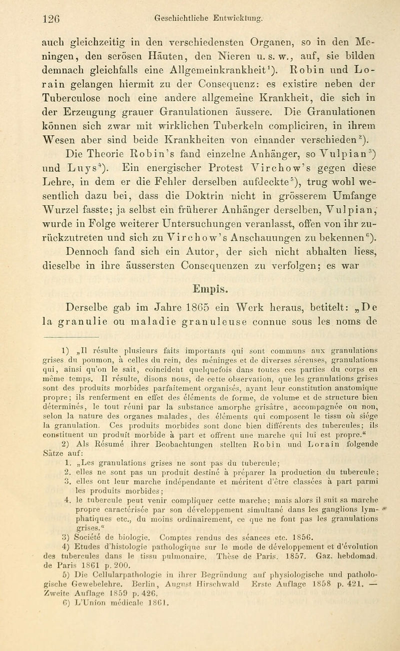 auch gleichzeitig in den verschiedensten Organen, so in den Me- ningen, den serösen Häuten, den Nieren u. s. w.; auf, sie bilden demnach gleichfalls eine Allgemeinkrankheit'). Robin und Lo- rain gelangen hiermit zu der Consequenz: es existire neben der Tuberculose noch eine andere allgemeine Krankheit, die sich in der Erzeugung grauer Granulationen äussere. Die Granulationen können sich zwar mit wirklichen Tuberkeln compliciren, in ihrem Wesen aber sind beide Krankheiten von einander verschieden^). Die Theorie Robin's fand einzelne Anhänger, soVulpian') und Luys*). Ein energischer Protest Virchow's gegen diese Lehre, in dem er die Fehler derselben aufdeckte^), trug wohl we- sentlich dazu bei, dass die Doktrin nicht in grösserem Umfange Wurzel fasste; ja selbst ein früherer Anhänger derselben, Vulpian, wurde in Folge weiterer Untersuchungen veranlasst, offen von ihr zu- riickzutreten und sich zu Virchow's Anschauungen zu bekennen''). Dennoch fand sich ein Autor, der sich nicht abhalten Hess, dieselbe in ihre äussersten Consequenzen zu verfolgen; es war Empis. Derselbe gab im Jahre 1865 ein Werk heraus, betitelt: „De la granulie ou maladie granuleuse connue sous les noms de 1) „II resulte plusieurs faits importants qui sont communs aux granulations grises du poumon, a Celles du rein, des meninges et de diverses sereuses, granulations qui, ainsi qu'on le sait, coincideht quelquefois dans toutes ces parties du corps en meme temps. II resulte, disons nous, de cette Observation, qne les granulations grises sont des produits morbides parfaitement organises, ayant leur Constitution anatomique propre; ils renferment en effet des elements de forme, de volume et de structure bicn determines, le tout reuni par la substance amorphe grisätre, accompagnee ou non, Selon la nature des organes malades, des elements qui composent le tissu ou siege la granulation. Ces produits morbides sont donc bien diiferents des tubercules; ils conctituent un prodnit morbide ä part et offrent une marche qui lui est propre. 2) Als Resume ihrer Beobachtungen stellten Robin und Lora in folgende Sätze auf: 1. „Les granulations grises ne sont pas du tubercule; 2. elles ne sont pas un produit destine ä preparer la production du tubercule; 3. elles ont leur marche independante et meritent d'etre classces k part parmi les produits morbides; 4. le tubercule peut venir compliquer cette marche; mais alors il suit sa marche propre caractcrisee par son developpement simultane dans les ganglions lym- ■* phatiques etc., du moins ordinairement, ce que ne fönt pas les granulations grises. 3) Societe de biologie. Comptes rendus des seances etc. 1856. 4) Etudes d'histologie pathologique sur le mode de developpement et d'(5volution des tubercules dans le tissu pulnionairo. These de Paris. 1857. Gaz. liebdomad. de Paris 1861 p. 200. 5) Die Celiularpathologie in ihi-cr Begründung auf jiliysiologische und patholo- gische Gewebelehre. Berlin, August Hirschwald Erste Auflage 1858 p. 421. — Zweite Auflage 1859 p. 42G. C) L'Union mcdicalo 18G1.