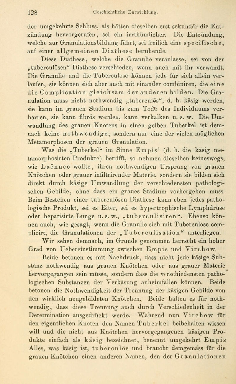 der umgekehrte Schluss, als hätten dieselben erst sekundär die Ent- zündung hervorgerufen, sei ein irrthümlicher. Die Entzündung, welche zur Granulationsbildung führt, sei freilich eine specifische, auf einer allgemeinen Diathese beruhende. Diese Diathese, welche die Granulie veranlasse, sei von der „tuberculösen Diathese verschieden, wenn auch mit ihr verwandt. Die Granulie und die Tuberculose können jede für sich allein ver- laufen, sie können sich aber auch mit einander combiniren, die eine die Complication gleichsam der anderen bilden. Die Gra- nulation muss nicht nothwendig „tuberculös, d. h. käsig werden, sie kann im grauen Stadium bis zum Tod^ des Individuums ver- harren, sie kann fibrös werden, kann verkalken u. s. w. Die Um- wandlung des grauen Knotens in einen gelben Tuberkel ist dem- nach keine nothwendige, sondern nur eine der vielen möglichen Metamorphosen der grauen Granulation. Was die „Tuberkel im Sinne Empis' (d. h. die käsig me- tamorphosirten Produkte) betriflFt, so nehmen dieselben keineswegs, wie Laennec wollte, ihren nothwendigen Ursprung von grauen Knötchen oder grauer infiltrirender Materie, sondern sie bilden sich direkt durch käsige Umwandlung der verschiedensten pathologi- schen Gebilde, ohne dass ein graues Stadium vorhergehen muss. Beim Bestehen einer tuberculösen Diathese kann eben jedes patho- logische Produkt, sei es Eiter, sei es hypertrophische Lymphdrüse oder hepatisirte Lunge u. s. w., „tuberculisiren. Ebenso kön- nen auch, wie gesagt, wenn die Granulie sich mit Tuberculose com- plicirt, die Granulationen der „ Tuberculisation unterliegen. Wir sehen demnach, im Grunde genommen herrscht ein hoher Grad von Uebereinstimmung zwischen E.mpis und Virchow. Beide betonen es mit Nachdruck, dass nicht jede käsige Sub- stanz nothwendig aus grauen Knötchen oder aus grauer Materie hervorgegangen sein müsse, sondern dass die verschiedensten patho- logischen Substanzen der Verkäsung anheimfallen können. Beide betonen die Nothwendigkeit der Trennung der käsigen Gebilde von den wirklich neugebildeten Knötchen. Beide halten es für noth- wendig, dass diese Trennung auch durch Verschiedenheit in der Determination ausgedrückt werde. Während nun Virchow für den eigentlichen Knoten den Namen Tuberkel beibehalten wissen will und die nicht aus Knötchen hervorgegangenen käsigen Pro- dukte einfach als käsig bezeichnet, benennt umgekehrt Empis Alles, was käsig ist, tuberculös und braucht demgemäss für die grauen Knötchen einen anderen Namen, den der Granulationen