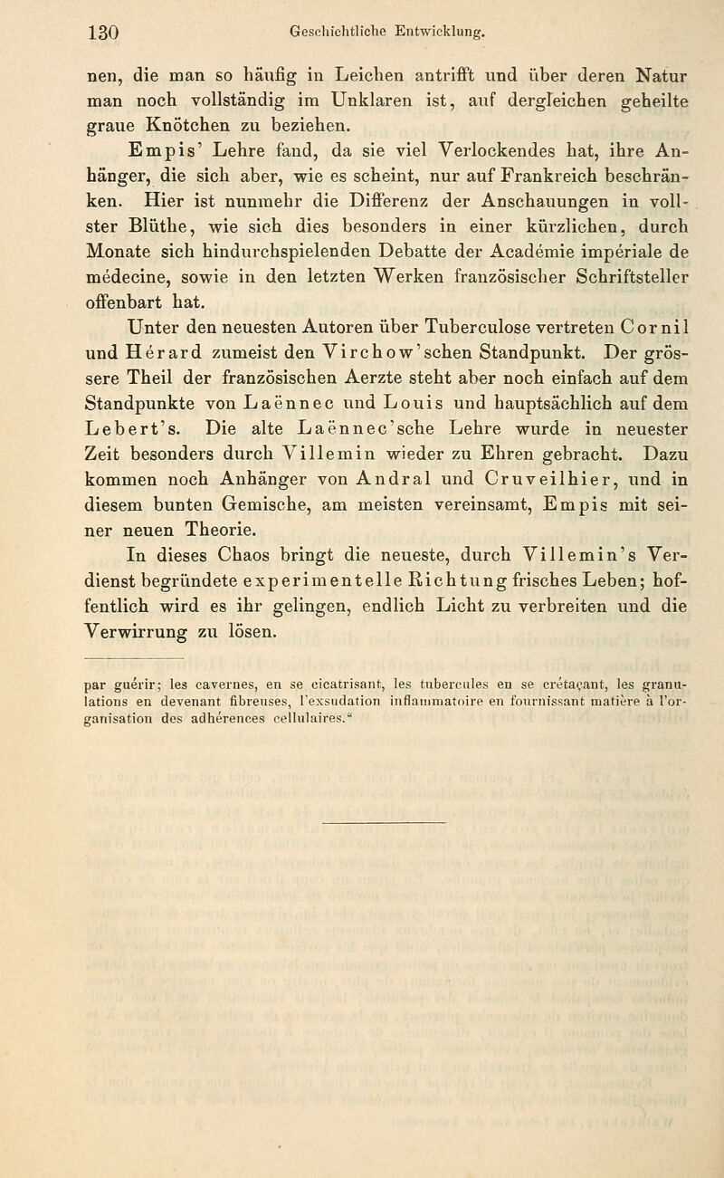 nen, die man so häufig in Leichen antriflft und über deren Natur man noch vollständig im Unklaren ist, auf dergleichen geheilte graue Knötchen zu beziehen. Empis' Lehre fand, da sie viel Verlockendes hat, ihre An- hänger, die sich aber, wie es scheint, nur auf Frankreich beschrän- ken. Hier ist nunmehr die Differenz der Anschauungen in voll- ster Blüthe, wie sich dies besonders in einer kürzlichen, durch Monate sich hindurchspielenden Debatte der Academie imperiale de medecine, sowie in den letzten Werken französischer Schriftsteller offenbart hat. Unter den neuesten Autoren über Tuberculose vertreten Cor nil undHerard zumeist den Virchow'sehen Standpunkt. Der grös- sere Theil der französischen Aerzte steht aber noch einfach auf dem Standpunkte von Laennec und Louis und hauptsächlich auf dem Lebert's. Die alte Laennec'sche Lehre wurde in neuester Zeit besonders durch Villemin wieder zu Ehren gebracht. Dazu kommen noch Anhänger von Andral und Cruveilhier, und in diesem bunten Gemische, am meisten vereinsamt, Empis mit sei- ner neuen Theorie. In dieses Chaos bringt die neueste, durch Villemin's Ver- dienst begründete experimentelle Richtung frisches Leben; hof- fentlich wird es ihr gelingen, endlich Licht zu verbreiten und die Verwirrung zu lösen. par guerir; les cavernes, en se cicatrisant, les tuberciiles en se cretaijant, les granu- lations en devenant fibreuses, rexsudation inflainmatoire en fournissant matiere a l'or- ganisation des adherences celliilaires.