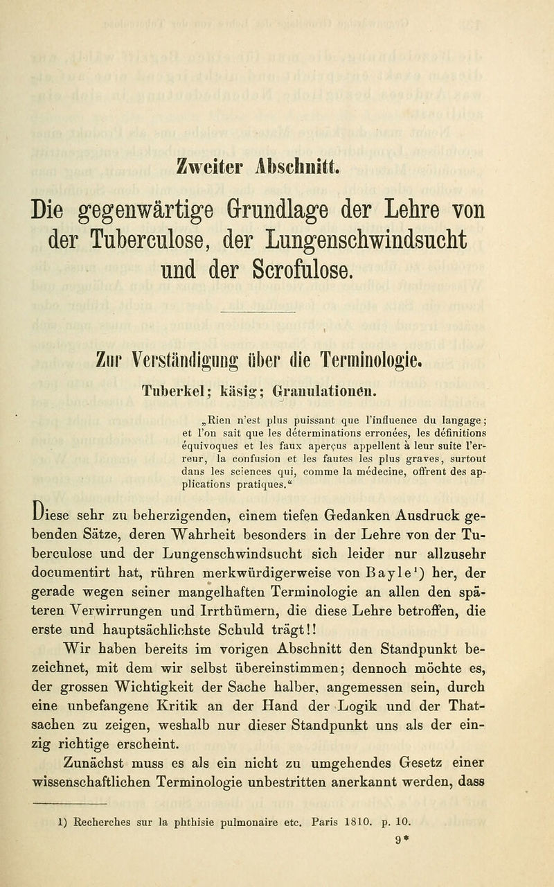 Zweiter Abschnitt. Die gegenwärtige Grundlage der Lehre von der Tuberculose, der Lungenschwindsucht und der Scrofulose. Zur Verständigung über die Terminologie, Tuberkel; käsig; Granulationen. „Rien n'est plus puissant que rinfluence du langage; et l'ou sait que les determinations erronees, les definitions equivoques et les faux aperous appellent a leur sufte l'er- reur, la confusion et les fautes les plus graves, surtout dans les sciences qui, comme la medecine, oifrent des ap- plications pratiques. JJiese sehr zu beherzigenden, einem tiefen Gedanken Ausdruck ge- benden Sätze, deren Wahrheit besonders in der Lehre von der Tu- berculose und der Lungenschwindsucht sich leider nur allzusehr documentirt hat, rühren merkwürdigerweise von Bayle^) her, der gerade wegen seiner mangelhaften Terminologie an allen den spä- teren Verwirrungen und Irrthümern, die diese Lehre betroffen, die erste und hauptsächlichste Schuld trägt!! Wir haben bereits im vorigen Abschnitt den Standpunkt be- zeichnet, mit dem wir selbst übereinstimmen; dennoch möchte es, der grossen Wichtigkeit der Sache halber, angemessen sein, durch eine unbefangene Kritik an der Hand der Logik und der That- sachen zu zeigen, weshalb nur dieser Standpunkt uns als der ein- zig richtige erscheint. Zunächst muss es als ein nicht zu umgehendes Gesetz einer wissenschaftlichen Terminologie unbestritten anerkannt werden, dass 1) ßecherches sur la phthisie pulmonaire etc. Paris 1810. p. 10. 9*