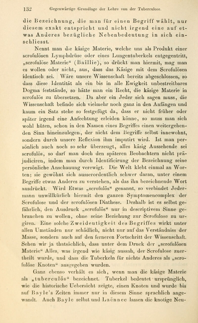 die Bezeichnung, die man für einen Begriff wählt, nur diesem exakt entspricht und nicht irgend eine auf et- was Anderes bezügliche Nebenbedeutung in sich ein- schliesst. Nennt man die käsige Materie, welche uns als Produkt einer scrofulösen Lymphdrüse oder eines Lungentuberkels entgegentritt, „scrofulöse Materie (Baillie), so drückt man hiermit, mag man es wollen oder nicht, aus, dass das Käsige mit dem Scrofulösen identisch sei. Wäre unsere Wissenschaft bereits abgeschlossen, so dass diese Identität als ein bis in alle Ewigkeit unbestreitbares Dogma feststände, so hätte man ein Recht, die käsige Materie in scrofulös zu übersetzen. Da aber ein Jeder sich sagen muss, die Wissenschaft befinde sich vielmehr noch ganz in den Anfängen und kaum ein Satz stehe so festgefügt da, dass er nicht früher oder später irgend eine Anfechtung erleiden könne, so muss man sich wohl hüten, schon in den Namen eines Begriffes einen weitergehen- den Sinn hineinzulegen, der nicht dem Begriffe selbst innewohnt, sondern durch unsere Reflexion ihm imputirt wird. Ist man per- sönlich auch noch so sehr überzeugt, alles käsig Aussehende sei scrofulös, so darf man doch den späteren Beobachtern nicht prä- judiciren, indem man durch Identificirung der Bezeichnung seine persönliche Anschauung verewigt. Die Welt klebt einmal an Wor- ten; sie gewöhnt sich ausserordentlich schwer daran, unter einem Begriffe etwas Anderes zu verstehen, als das ihn bezeichnende Wort ausdrückt. Wird Etwas „scrofulös genannt, so verbindet Jeder- mann unwillkürlich hiermit den ganzen Symptomencomplex der Scrofulose und der scrofulösen Diathese. Deshalb ist es selbst ge- fährlich, den Ausdruck „scrofulös nur in descriptivem Sinne ge- brauchen zu wollen, ohne seine Beziehung zur Scrofulose zu ur- giren. Eine solche Zweideutigkeit des Begriffes wirkt unter allen Umständen nur schädlich, nicht nur auf das Verständniss der Masse, son.dern auch auf den ferneren Fortschritt der Wissenschaft. Sehen wir ja thatsächlich, dass unter dem Druck der „scrofulösen Materie Alles, was irgend wie käsig aussah, der Scrofulose zuer- theilt wurde, und dass die Tuberkeln für nichts Anderes als „scro- fulose Knoten ausgegeben wurden. Ganz ebenso verhält es sich, wenn man die käsige Materie als „tuberculös bezeichnet. Tuberkel bedeutet ursprünglich, wie die historische Uebersicht zeigte, einen Knoten und wurde bis auf BayJe's Zeiten immer nur in diesem Sinne sprachlich ange- wandt. Auch Bayle selbst und Laennec lassen die knotige Neu-