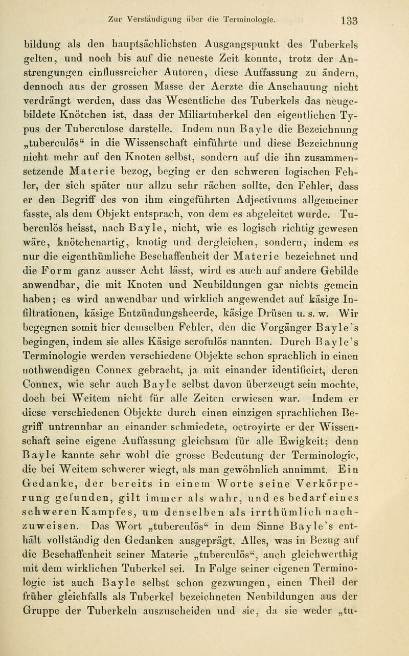 bildung als den hauptsächlichsten Ausgangspunkt des Tuberkels gelten, und noch bis auf die neueste Zeit konnte, trotz der An- strengungen einflussreicher Autoren, diese Auffassung zu ändern, dennoch aus der grossen Masse der Aerzte die Anschauung nicht verdrängt werden, dass das Wesentliche des Tuberkels das neuge- bildete Knötchen ist, dass der Miliartuberkel den eigentlichen Ty- pus der Tuberculose darstelle. Indem nun Bayle die Bezeichnung „tuberculÖs in die Wissenschaft einführte und diese Bezeichnung nicht mehr auf den Knoten selbst, sondern auf die ihn zusammen- setzende Materie bezog, beging er den schweren logischen Feh- ler, der sich später nur allzu sehr rächen sollte, den Fehler, dass er den Begriff des von ihm eingeführten Adjectivums allgemeiner fasste, als dem Objekt entsprach, von dem es abgeleitet wurde. Tu- berculÖs heisst, nach Bayle, nicht, wie es logisch richtig gewesen wäre, knötchenartig, knotig und dergleichen, sondern, indem es nur die eigenthümliche Beschaffenheit der Materie bezeichnet und die Form ganz ausser Acht lässt, wird es auch auf andere Gebilde anwendbar, die mit Knoten und Neubildungen gar nichts gemein haben; es wird anwendbar und wirklich angewendet auf käsige In- filtrationen, käsige Entzündungsheerde, käsige Drüsen u. s. w. Wir begegnen somit hier demselben Fehler, den die Vorgänger Bayle's begingen, indem sie alles Käsige scrofulös nannten. Durch Bayle's Terminologie werden verschiedene Objekte schon sprachlich in einen nothwendigen Connex gebracht, ja mit einander identificirt, deren Connex, wie sehr auch Bayle selbst davon überzeugt sein mochte, doch bei Weitem nicht für alle Zeiten erwiesen war. Indem er diese verschiedenen Objekte durch einen einzigen sprachlichen Be- griff untrennbar an einander schmiedete, octroyirte er der Wissen- schaft seine eigene Auffassung gleichsam für alle Ewigkeit; denn Bayle kannte sehr wohl die grosse Bedeutung der Terminologie, die bei Weitem schwerer wiegt, als man gewöhnlich annimmt. E i n Gedanke, der bereits in einem Worte seine Verkörpe- rung gefunden, gilt immer als wahr, und es bedarf eines schweren Kampfes, um denselben als irrthümlich nach- zuweisen. Das Wort „tuberculös in dem Sinne Bayle's ent- hält vollständig den Gedanken ausgeprägt, Alles, was in Bezug auf die Beschaffenheit seiner Materie „tuberculös, auch gleichwerthig mit dem wirklichen Tuberkel sei. In Folge seiner eigenen Termino- logie ist auch Bayle selbst schon gezwungen, einen Theil der früher gleichfalls als Tuberkel bezeichneten Neubildungen aus der Gruppe der Tuberkeln auszuscheiden und sie, da sie weder „tu-