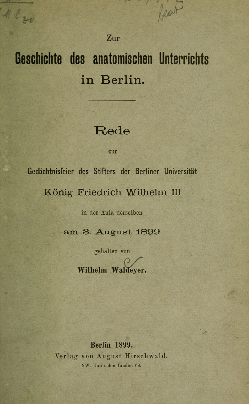 Geschichte des anatomischen Unterrichts in Berlin. Rede zur Gedächtnisfeier des Stifters der Berliner Universität König Friedrich Wilhelm III in der Aula derselben am 3. Augnst 1899 gehalten von Wilhelm Walcl .^.. Berlin 1899. Verlag von August Hirschwald.