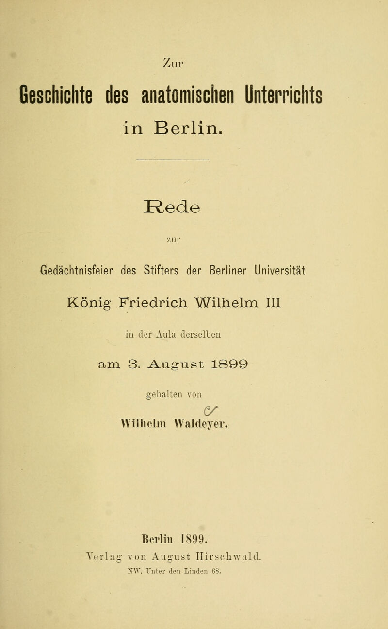 Geschichte des anatomischen Unterrichts in Berlin. Rede zur Gedächtnisfeier des Stifters der Berliner Universität König Friedrich Wilhelm III in der Aula derselben am 3. A.ugiast 1899 gehalten von Wilhelm Waldeyer. Berlin 1899. Terlag von Aiigust Hirschwald. NW. Unter den Linden 68.