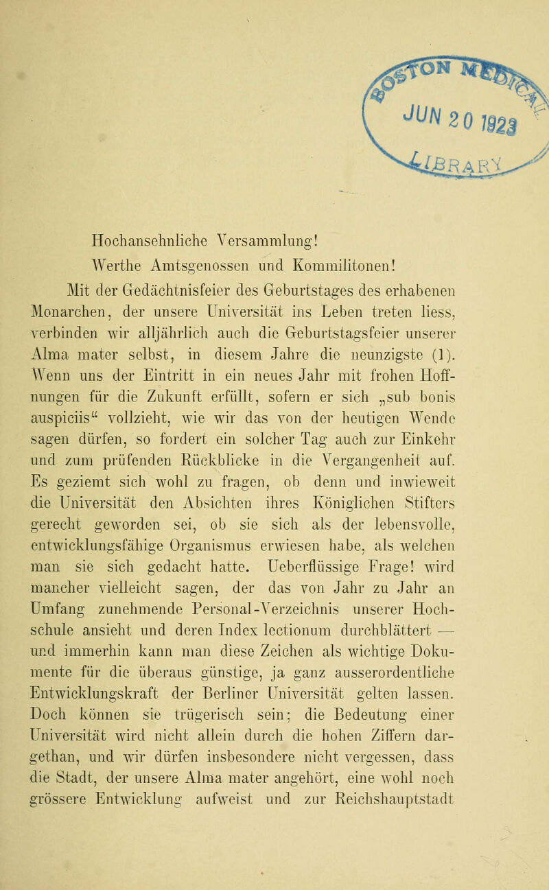 Hochansehnliche Versamralung! Werthe Amtsgenossen und Kommilitonen! Mit der Gedächtnisfeier des Geburtstages des erhabenen Monarchen, der unsere Universität ins Leben treten Hess, verbinden wir alljährlich auch die Geburtstagsfeier unserer Alma mater selbst, in diesem Jahre die neunzigste (J). Wenn uns der Eintritt in ein neues Jahr mit frohen Hoff- nungen für die Zukunft erfüllt, sofern er sich „sub bonis auspiciis vollzieht, wie wir das von der heutigen Wende sagen dürfen, so fordert ein solcher Tag auch zur Einkehr und zum prüfenden Rückblicke in die Vergangenheit auf. Es geziemt sich wohl zu fragen, ob denn und inwieweit die Universität den Absichten ihres Königlichen Stifters gerecht geworden sei, ob sie sich als der lebensvolle, entwicklungsfähige Organismus erwiesen habe, als welchen man sie sich gedacht hatte. Ueberfiüssige Frage! wird mancher vielleicht sagen, der das von Jahr zu Jahr an Umfang zunehmende Personal-Verzeichnis unserer Hoch- schule ansieht und deren Index lectionum durchblättert — und immerhin kann man diese Zeichen als wichtige Doku- mente für die überaus günstige, ja ganz ausserordentliche Entwicklungskraft der Berliner Universität gelten lassen. Doch können sie trügerisch sein; die Bedeutung einer Universität wird nicht allein durch die hohen Ziffern dar- gethan, und wir dürfen insbesondere nicht vergessen, dass die Stadt, der unsere Alma mater angehört, eine wohl noch grössere Entwicklung aufweist und zur Reichshauptstadt