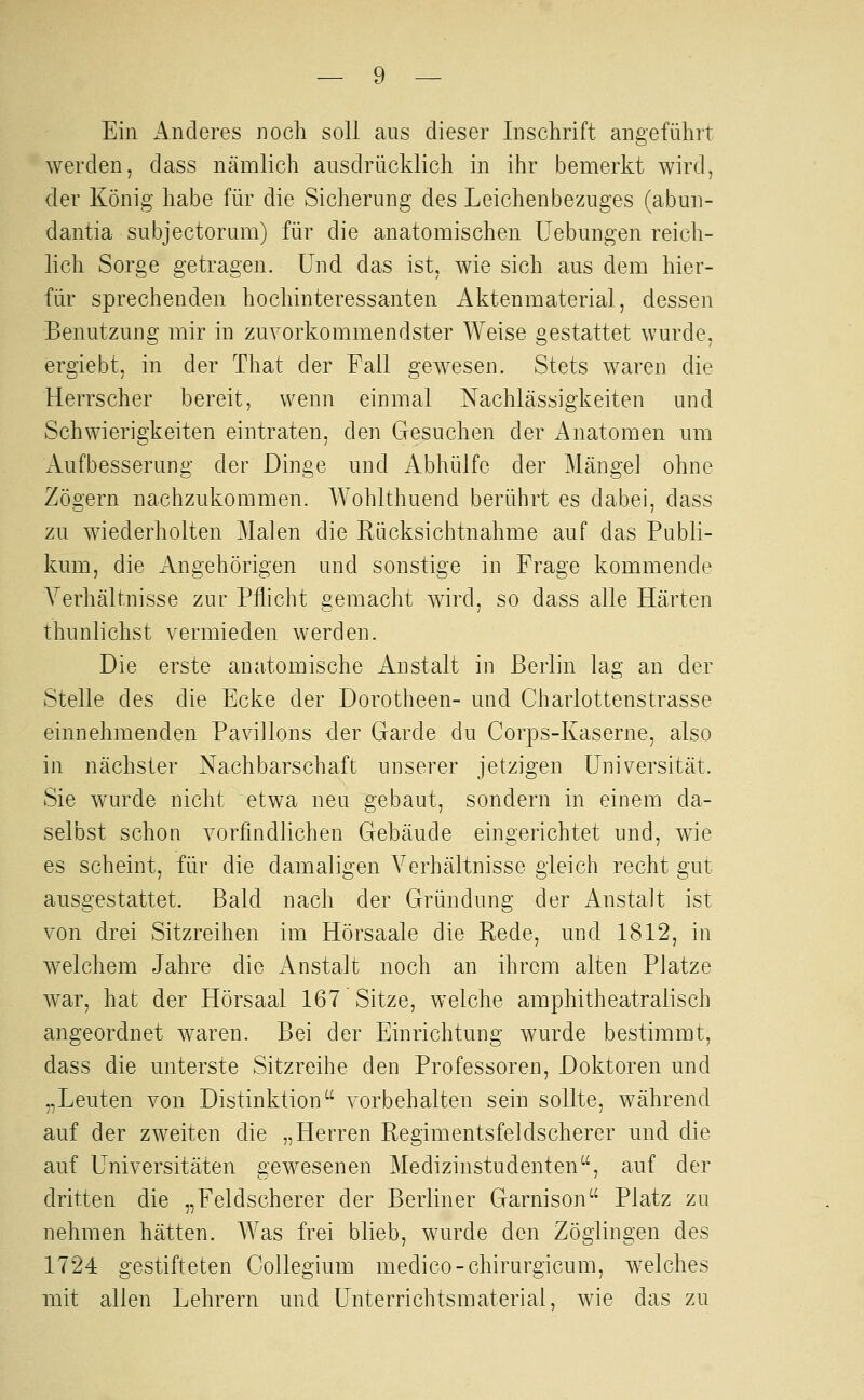 Ein Anderes noch soll aus dieser Inschrift angeführt werden, dass nämlich ausdrücklich in ihr bemerkt wird, der König habe für die Sicherung des Leichenbezuges (abun- dantia subjectoram) für die anatomischen Hebungen reich- lich Sorge getragen. Und das ist, wie sich aus dem hier- für sprechenden hochinteressanten Aktenmaterial, dessen Benutzung mir in zuvorkommendster Weise gestattet wurde, ergiebt, in der That der Fall gewesen. Stets waren die Herrscher bereit, wenn einmal Nachlässigkeiten und Schwierigkeiten eintraten, den Gesuchen der Anatomen um iVufbesserung der Dinge und Abhülfe der Mängel ohne Zögern nachzukommen. Wohlthuend berührt es dabei, dass zu wiederholten Malen die Rücksichtnahme auf das Publi- kum, die Angehörigen und sonstige in Frage kommende Verhältnisse zur Pflicht gemacht wird, so dass alle Härten thunlichst vermieden werden. Die erste anatomische Anstalt in Berlin lag an der Stelle des die Ecke der Dorotheen- und Charlottenstrasse einnehmenden Pavillons der Garde du Corps-Kaserne, also in nächster Nachbarschaft unserer jetzigen Universität. Sie wurde nicht etwa neu gebaut, sondern in einem da- selbst schon vorfindlichen Gebäude eingerichtet und, wie es scheint, für die damaligen Verhältnisse gleich recht gut ausgestattet. Bald nach der Gründung der Anstalt ist von drei Sitzreihen im Hörsaale die Rede, und 1812, in welchem Jahre die Anstalt noch an ihrem alten Platze war, hat der Hörsaal 167 Sitze, welche amphitheatralisch angeordnet waren. Bei der Einrichtung wurde bestimmt, dass die unterste Sitzreihe den Professoren, Doktoren und „Leuten von Distinktion vorbehalten sein sollte, während auf der zweiten die „Herren Regimentsfeldscherer und die auf Universitäten gewesenen Medizinstudenten, auf der dritten die „Feldscherer der Berliner Garnison Platz za nehmen hätten. Was frei blieb, wurde den Zöglingen des 1724 gestifteten Gollegium medico-chirurgicum, welches mit allen Lehrern und Unterrichtsmaterial, wie das zu