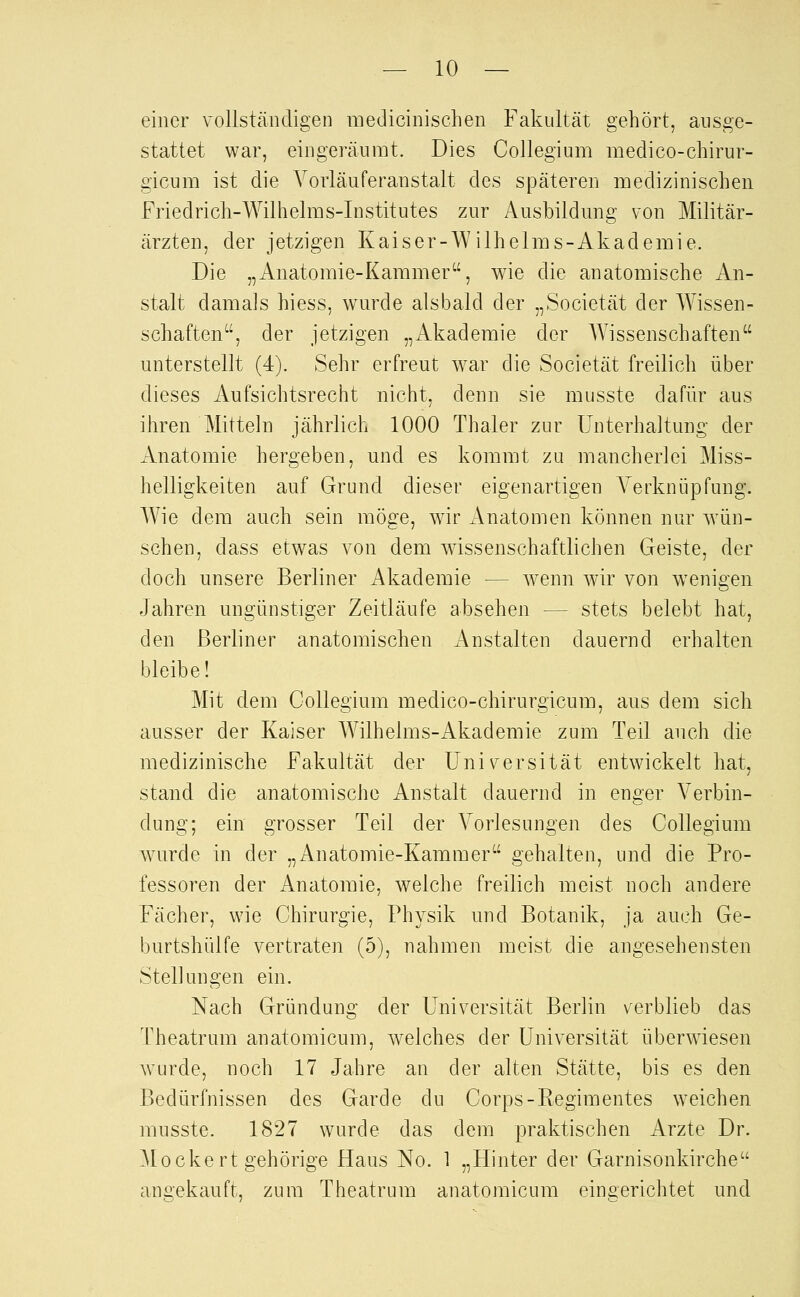 einer vollständigen niedicinischen Fakultät gehört, ausge- stattet war, eingeräumt. Dies Collegium medico-chirur- gicum ist die Vorläuferanstalt des späteren medizinischen Friedrich-Wilhelms-Institutes zur Ausbildung von Militär- ärzten, der jetzigen Kaiser-Wilhelms-Akademie. Die „Anatomie-Kammer, wie die anatomische An- stalt damals hiess, wurde alsbald der „Societät der Wissen- schaften, der jetzigen „Akademie der AYissenschaften unterstellt (4). Sehr erfreut war die Societät freilich über dieses Aufsichtsrecht nicht, denn sie musste dafür aus ihren Mitteln jährlich 1000 Thaler zur Unterhaltung der Anatomie hergeben, und es kommt zu mancherlei Miss- helligkeiten auf Grund dieser eigenartigen A^erknüpfung. Wie dem auch sein möge, wir xVnatomen können nur wün- schen, dass etwas von dem wissenschaftlichen Geiste, der doch unsere Berliner Akademie — wenn wir von wenigen Jahren ungünstiger Zeitläufe absehen — stets belebt hat, den Berliner anatomischen Anstalten dauernd erhalten bleibe! Mit dem Collegium medico-chirurgicum, aus dem sich ausser der Kaiser AVilhelms-Akademie zum Teil auch die medizinische Fakultät der Universität entwickelt hat, stand die anatomische Anstalt dauernd in enger Verbin- dung; ein grosser Teil der Vorlesungen des Collegium Avurde in der „Anatomie-Kammer gehalten, und die Pro- fessoren der Anatomie, welche freilich meist noch andere Fächer, wie Chirurgie, Physik und Botanik, ja auch Ge- burtshülfe vertraten (5), nahmen meist die angesehensten Stellungen ein. Nach Gründung der Universität Berlin verblieb das Theatrum anatomicum, welches der Universität überwiesen wurde, noch 17 Jahre an der alten Stätte, bis es den Bedürfnissen des Garde du Corps-Regimentes weichen musste. 1827 wurde das dem praktischen Arzte Dr. Mockert gehörige Haus No. 1 „Hinter der Garnisonkirche angekauft, zum Theatrum anatomicum eingerichtet und