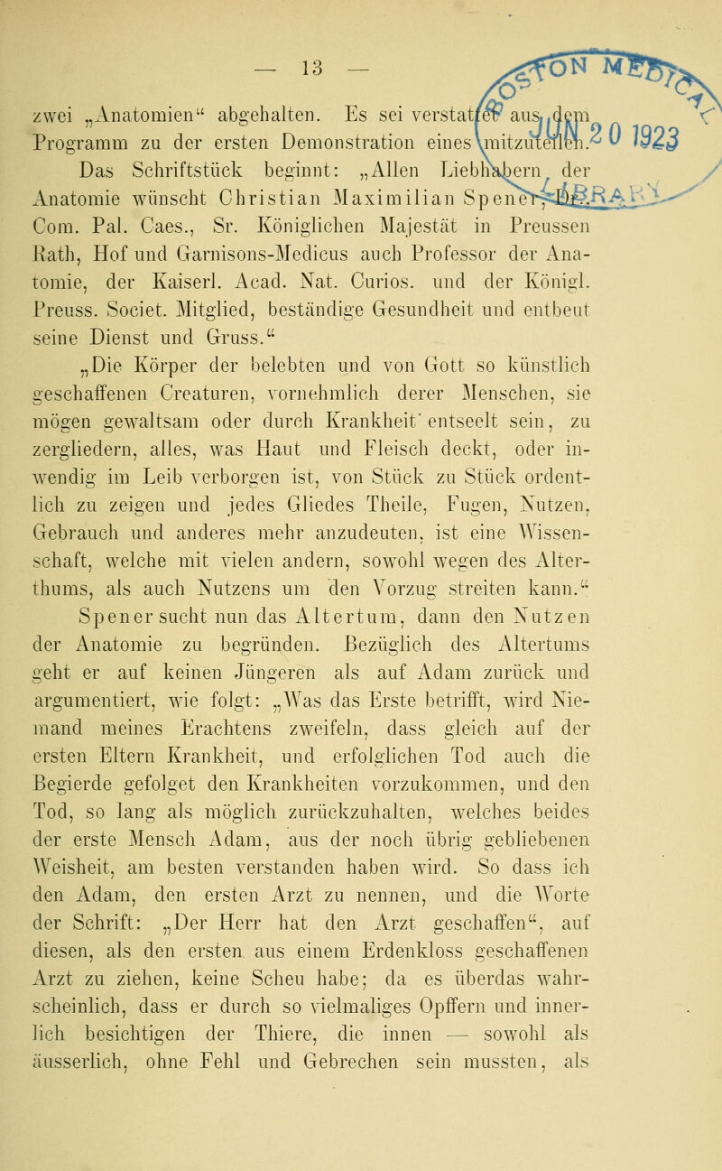 zwei „xlnatomien abgehalten. Es sei verstat, Programm zu der ersten Demonstration eines Vmitziit^ Das Schriftstück beginnt: „Allen Lieblichem^ der Anatomie wünscht Christian Maximilian Spen Com. Pal. Caes., Sr. Königlichen Majestät in Preussen Rath, Hof und Garnisons-Medicus auch Professor der Ana- tomie, der Kaiserl. Acad. Nat. Carlos, und der Königl. Preuss. Societ. Mitglied, beständige Gesundheit und entbeut seine Dienst und Gruss. „Die Körper der belebten und von Gott so künstlich geschaifenen Creaturen, vornehmlich derer Menschen, sie mögen gewaltsam oder durch Krankheit'entseelt sein, zu zergliedern, alles, was Haut und Fleisch deckt, oder in- wendig im Leib verborgen ist, von Stück zu Stück ordent- lich zu zeigen und jedes Gliedes Theile, Fugen, Nutzen, Gebrauch und anderes mehr anzudeuten, ist eine Wissen- schaft, welche mit vielen andern, soAVohl wegen des Alter- thums, als auch Nutzens um den Vorzug streiten kann.^' Spener sucht nun das Altertum, dann den Nutzen der Anatomie zu begründen. Bezüglich des Altertums geht er auf keinen Jüngeren als auf Adam zurück und argumentiert, wie folgt: „Was das Erste betrifft, wird Nie- mand meines Erachtens zweifeln, dass gleich auf der ersten Eltern Krankheit, und erfolgiichen Tod auch die Begierde gefolget den Krankheiten vorzukommen, und den Tod, so lang als möglich zurückzuhalten, welches beides der erste Mensch Adam, aus der noch übrig gebliebenen Weisheit, am besten verstanden haben wird. So dass ich den Adam, den ersten Arzt zu nennen, und die Worte der Schrift: „Der Herr hat den iVrzt geschaffen, auf diesen, als den ersten aus einem Erdenkloss geschaffenen Arzt zu ziehen, keine Scheu habe; da es überdas wahr- scheinlich, dass er durch so vielmaliges Opffern und inner- lich besichtigen der Thiere, die innen — sowohl als äusserlich, ohne Fehl und Gebrechen sein mussten, als