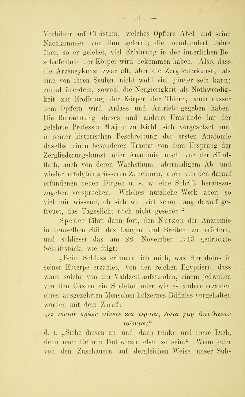 Vorbilder auf Christum, welches Opffern Abel und seine Nachkommen von ihm gelernt; die neunhundert Jahre über, so er gelebet, viel Erfahrung in der innerlichen Be- schaffenheit der Körper wird bekommen haben. Also, dass die Arzeneykunst zwar alt, aber die Zergiiederkunst, als eine von ihren Seulen nicht wohl viel jünger sein kann; zumal überdem, sowohl die Neugierigkeil; als Nothwendig- keit zur Eröffnung der Körper der Thiere, auch ausser dem Opffern wird Anlass und Antrieb gegeben haben. Die Betrachtung dieses und anderer Umstände hat der gelehrte Professor Major zu Kiehl sich vorgesetzet und in seiner historischen Beschreibung der ersten Anatomie daselbst einen besonderen Tractat von dem Ursprung der Zergliederungskunst oder Anatomie noch vor der Sünd- fluth, auch von deren Wachsthum, abermaligem Ab- und wieder erfolgten grösseren Zunehmen, auch von den darauf erfundenen neuen Dingen u. s. w. eine Schrift herauszu- zugeben versprochen. Welches nützliche Werk aber, so viel mir wissend, ob sich wol viel schon lang darauf ge- freuet, das Tageslicht noch nicht gesehen. Spener fährt dann fort, den Nutzen der Anatomie in demselben Stil des Langen und Breiten zu erörtern, und schliesst das am 28. November 1713 gedruckte Schriftstück, wie folgt: „Beim Schluss erinnere ich mich, was Herodotus in seiner Euterpe erzählet, von den reichen Egyptiern, dass wann solche von der Mahlzeit aufstunden, einem jedweden von den Gästen ein Sceleton oder wie es andere erzählen eines ausgezehrten Menschen hölzernes Bildniss vorgehalten worden mit dem Zuruff: „fc TOVTOP OQSMp TTivsTS zai, TfQTuai^ iüeai yaq änod-arMV TOlOVtMQ^^ d. i. „Siehe diesen an und dann trinke und freue Dich, denn nach Deinem Tod wirstu eben so sein. Wenn jeder von den Zuschauern auf dergleichen Weise unser Sub-