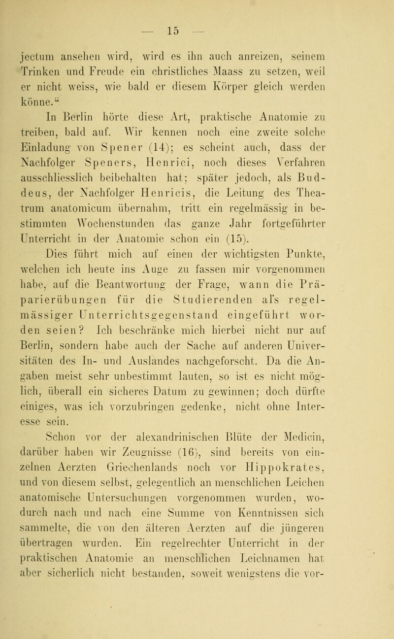 jectum ansehen wird, wird es ihn auch anreizen, seinem Trinken und Freude ein christliches Maass zu setzen, weil er nicht weiss, wie bald er diesem Körper gleich werden könne. In Berlin hörte diese Art, praktische Anatomie zu treiben, bald auf. Wir kennen noch eine zweite solche Einladung von Spener (14); es scheint auch, dass der Nachfolger Speners, Henrici, noch dieses Verfahren ausschliesslich beibehalten hat: später jedoch, als Bud- deus, der Nachfolger Henri eis, die Leitung des Thea- trum anatomicum übernahm, tritt ein regelmässig in be- stimmten Wochenstunden das ganze Jahr fortgeführter Unterricht in der Anatomie schon ein (15). Dies führt mich auf einen der wichtigsten Punkte, welchen ich heute ins Auge zu fassen mir vorgenommen habe, auf die Beantwortung der Frage, wann die Prä- parierübungen für die Studierenden als regel- mässiger Unterrichtsgegenstand eingeführt wor- den seien? Ich beschränke mich hierbei nicht nur auf Berlin, sondern habe auch der Sache auf anderen Univer- sitäten des In- und Auslandes nachgeforscht. Da die An- gaben meist sehr unbestimmt lauten, so ist es nicht mög- lich, überall ein sicheres Datum Zugewinnen; doch dürfte einiges, was ich vorzubringen gedenke, nicht ohne Inter- esse sein. Schon vor der alexandrinischen Blüte der ]\Iedicin, darüber haben Avir Zeugnisse (16), sind bereits von ein- zelnen Aerzten Griechenlands noch vor Hippokrates, und von diesem selbst, gelegentlich an menschlichen Leichen anatomische Untersuchungen vorgenommen wurden, wo- durch nach und nach eine Summe von Kenntnissen sich sammelte, die von den älteren Aerzten auf die jüngeren übertragen wurden. Ein regelrechter Unterricht in der praktischen Anatomie an menschlichen Leichnamen hat aber sicherlich nicht bestanden^ soweit wenigstens die vor-