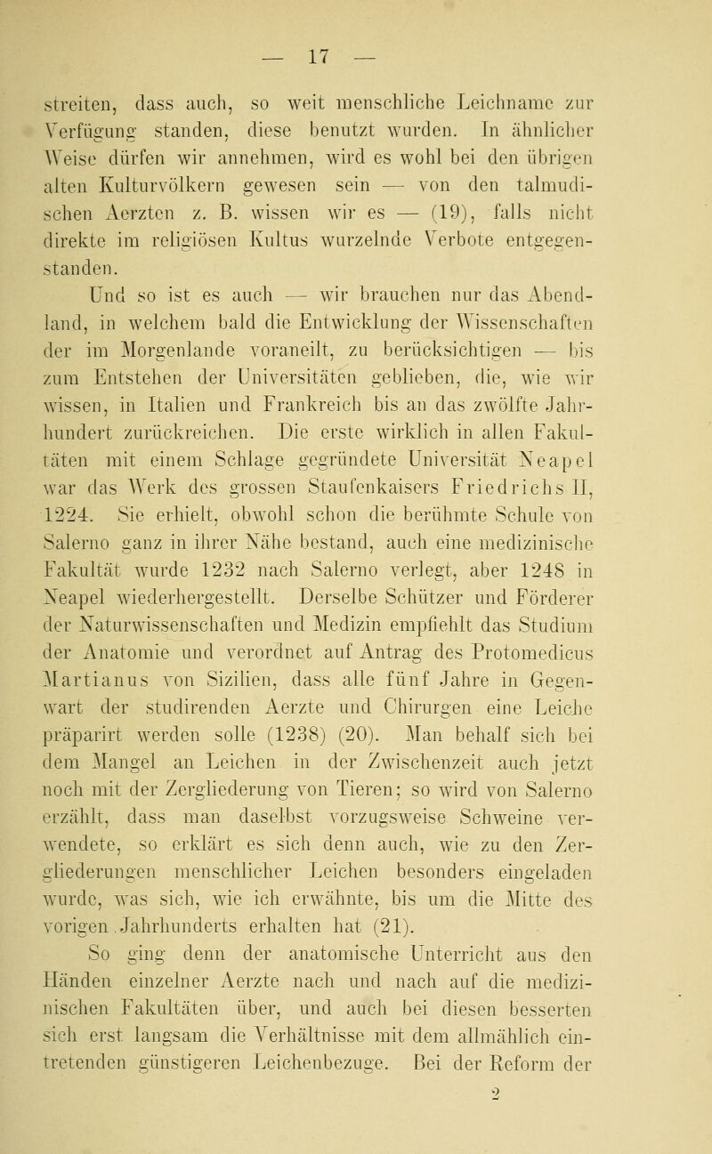 streiten, class auch, so weit inenschliclie Leichname zur Verfügung standen, diese benutzt wurden. In ähnlicher AVeise dürfen wir annehmen, wird es wohl bei den übrigen alten Kulturvölkern gewesen sein — von den talmudi- schen Aerzten z, B. wissen wir es — (19), falls nicht direkte im religiösen Kultus wurzelnde Verbote entgegen- standen. Und so ist es auch — wir brauchen nur das Abend- land, in welchem bald die Entwicklung der Wissenschaften der im Morgenlande voraneilt, zu berücksichtigen — bis zum Entstehen der Universitäten geblieben, die, wie vrir wissen, in Italien und Frankreich bis an das zwölfte Jahr- hundert zurückreichen. Die erste wirklich in allen Fakul- täten mit einem Schlage gegründete Universität Neapel war das Werk des grossen Staufenkaisers Friedrichs IL 1224. Sie erhielt, obwohl schon die berühmte Schule von Salerno ganz in ihrer Nähe bestand, auch eine medizinische Fakultät wurde 1232 nach Salerno verlegt, aber 1248 in Neapel wiederhergestellt. Derselbe Schützer und Förderer der Naturwissenschaften und Medizin empfiehlt das Studium der Anatomie und verordnet auf Antrag des Protomedicus Martianus ron Sizilien, dass alle fünf Jahre in Gegen- wart der studirenden Aerzte und Chirurgen eine Leiche präparirt werden solle (1238) (20). Man behalf sich bei dem Mangel an Leichen in der Zwisclienzeit auch jetzt noch mit der Zergliederung von Tieren; so wird von Salerno erzählt, dass man daselbst vorzugsweise Schweine ver- wendete, so erklärt es sich denn auch, wie zu den Zer- gliederungen menscliliclier Leichen besonders eingeladen wurde, w^as sich, wie ich erwähnte, bis um die Mitte des vorigen .Jahrhunderts erhalten hat (21). So ging denn der anatomische Unterricht aus den Händen einzelner Aerzte nach und nach auf die medizi- nischen Fakultäten über, und auch bei diesen besserten sich erst langsam die Verhältnisse mit dem allmählich ein- tretenden günstigeren Leichenbezuge. Bei der Reform der