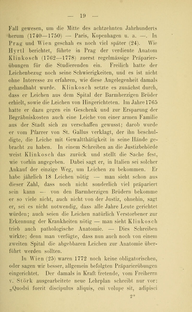 Fall gewesen, um die ]\Iitte des achtzehnten Jahrhunderts herum (1740—1750) — Paris, Kopenhagen u. a. —. In Prag und Wien geschah es noch viel später (24). AVic Hyrtl berichtet, führte in Prag der verdiente Anatom Klinkosch (1762—1778) zuerst regelmässige Präparier- übungen für die Studierenden ein. Freilich hatte der Leichenbezug noch seine Schwierigkeiten, und es ist nicht ohne Interesse zu erfahren, wie diese Angelegenheit damals gehandhabt wurde. Klinkosch setzte es zunächst durch, dass er Leichen aus dem Spital der Barmherzigen Brüder erhielt, sowie die Leichen von Hingerichteten. Im Jahre 1765 hatte er dazu gegen ein Geschenk und zur Ersparung der Begräbniskosten auch eine Leiche von einer armen Familie aus der Stadt sich zu verschaffen gewusst; darob wurde er vom Pfarrer von St. Gallus verklagt, der ihn beschul- digte, die Leiche mit GcAvaltthätigkeit in seine Hände ge- bracht zu haben. In einem Schreiben an die Justizbehörde weist Klinkosch das zurück und stellt die Sache fest, wie vorhin angegeben. Dabei sagt er, in Italien sei solcher Ankauf der einzige Weg, um Leichen zu bekommen. Er habe jährlich 18 Leichen nötig — man sieht schon aus dieser Zahl, dass noch nicht sonderlich viel präpariert sein kann — von den Barmherzigen Brüdern bekomme er so viele nicht, auch nicht von der Justiz, ohnehin, sagt er, sei es nicht notwendig, dass alle Jahre I^eute gerichtet würden; auch seien die Leichen natürlich Verstorbener zur Erkennung der Krankheiten nötig — man sieht Klinkosch trieb auch pathologische Anatomie. — Dies Schreiben wirkte; denn man verfügte, dass nun auch noch von einem zweiten Spital die abgebbaren Leichen zur Anatomie über- führt werden sollten. In Wien (25) waren 1772 noch keine obligatorischen, oder sagen Avir besser, allgemein befolgten Präparierübungen eingerichtet. Der damals in Kraft tretende, vom Freiherrn V. Störk ausgearbeitete neue Lehrplan schreibt nur vor: .,Quodsi fuerit discipulus aliquis, cui volupe sit, adipisci