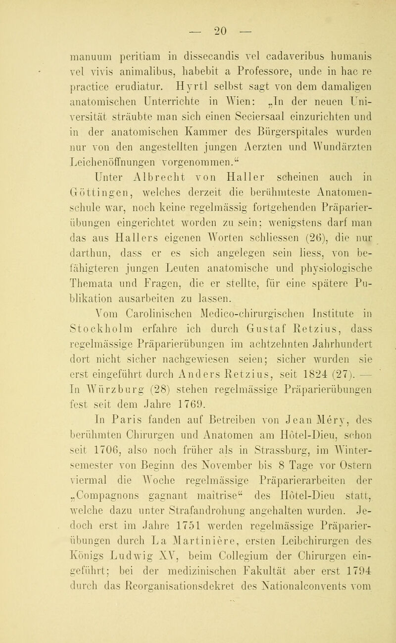 manuum peritiam in dissecandis vel cadaveribus humanis vel vivis animalibiis, habebit a Professore, unde in hac re practice erudiatnr. Hyrtl selbst sagt von dem damaligen anatomischen Unterricbte in Wien: „In der neuen Uni- versität sträubte man sich einen Seciersaal einzurichten und in der anatomischen Kammer des Bürgerspitales wurden nur von den angestellten jungen Aerzten und Wundärzten Leichenöffnungen vorgenommen. Unter Alb recht von Hall er scheinen auch in Göttingen, welches derzeit die berühmteste Anatomen- schule war, noch keine regelmässig fortgehenden Präparier- übungen eingerichtet worden zusein; wenigstens darf man das aus Hallers eigenen Worten schliessen (26), die nur darthun, dass er es sich angelegen sein liess, von be- fähigteren jungen Leuten anatomische und physiologische Themata und Fragen, die er stellte, für eine spätere Pu- blikation ausarbeiten zu lassen. Vom Carolinischen Medico-chirurgischen Institute in Stockholm erfahre ich durch Gustaf Retzius, dass regelmässige Präparierübungen im achtzehnten Jahrhundert dort nicht sicher nachgewiesen seien; sicher wurden sie erst eingeführt durch And ers Retzius, seit 1824(27). — In Würz bürg (28) stehen regelmässige Präparierübungen fest seit dem Jahre 1769. In Paris fanden auf Betreiben von Jean Mery, des berühmten Chirurgen und Anatomen am Hotel-Dieu, schon seit 1706, also noch früher als in Strassburg, im Winter- semester von Beginn des November bis 8 Tage vor Ostern viermal die AA^oche regelmässige Präparierarbeiten der „Compagnons gagnant maitrise des Hötel-Dieu statt, welche dazu unter Strafandrohung angehalten wurden. Je- doch erst im Jahre 1751 werden regelmässige Präparier- übungen durch La Martiniere, ersten Leibchirurgen des Königs Ludwig XV, beim Collegium der Chirurgen ein- geführt; bei der medizinischen Fakultät aber erst 1794 durch das Reorganisationsdekret des Nationalconvents vom