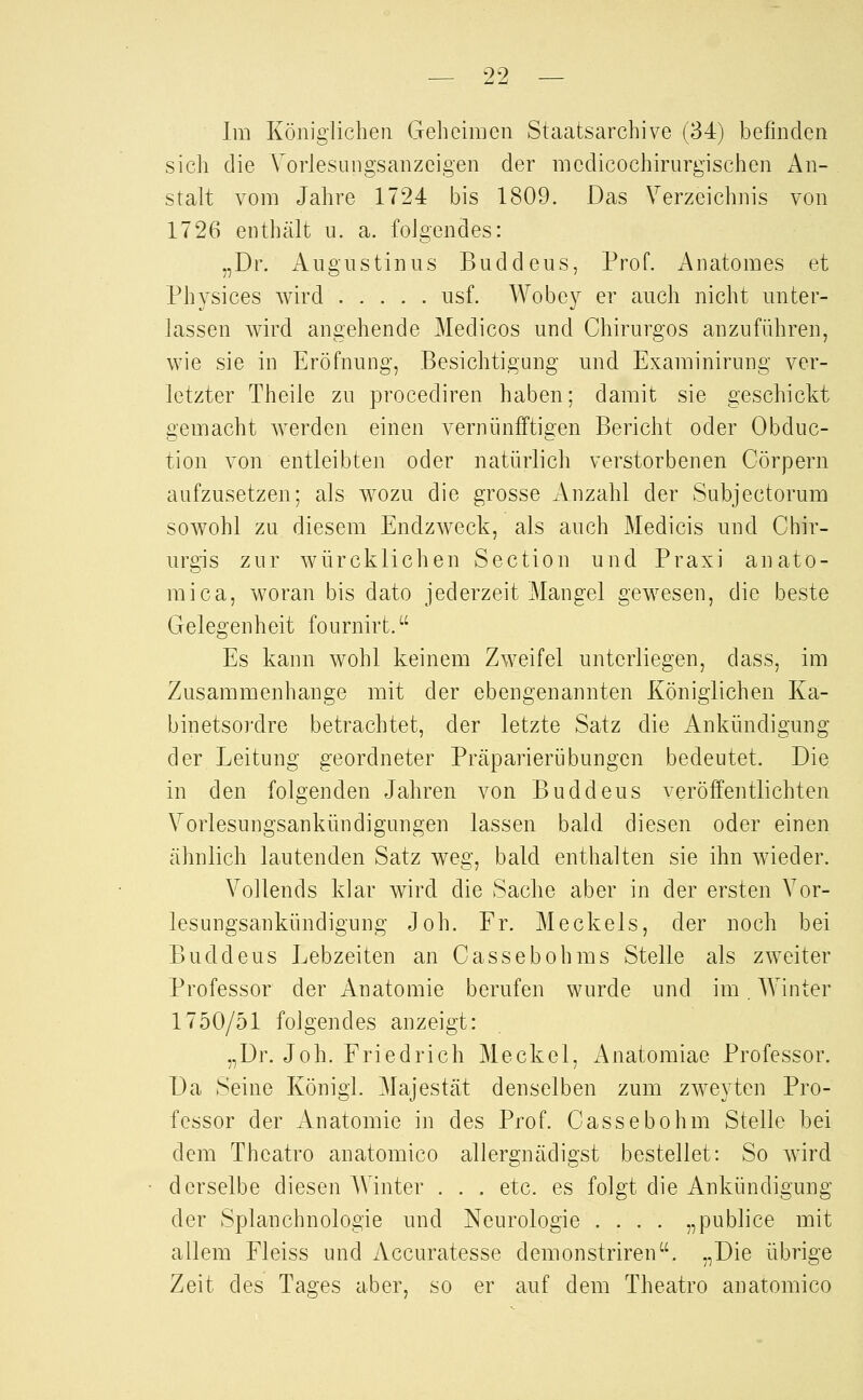 29 Im Königlichen Geheimen Staatsarchive (34) befinden sich die A'orlesungsanzeigen der mcdicochirurgischen An- stalt vom Jahre 1724 bis 1809. Das Verzeichnis von 1726 enthält u. a. folgendes: „Dr. Augustinus Buddeus, Prof. Anatomes et Physices wird usf. Wobey er auch nicht unter- lassen wird angehende Medicos und Chirurgos anzuführen, wie sie in Eröfnung, Besichtigung und Examinirung ver- letzter Theile zu procediren haben; damit sie geschickt gemacht werden einen vernünfftigen Bericht oder Obduc- tion von entleibten oder natürlich verstorbenen Cörpern aufzusetzen; als wozu die grosse Anzahl der Subjectorum sowohl zu diesem Endzweck, als auch Medicis und Chir- urgis zur würcklichen Section und Praxi anato- mica, woran bis dato jederzeit Mangel gewesen, die beste Gelegenheit fournirt. Es kann wohl keinem Zweifel unterliegen, dass, im Zusammenhange mit der ebengenannten Königlichen Ka- binetsordre betrachtet, der letzte Satz die Ankündigung der Leitung geordneter Prcäparierübungcn bedeutet. Die in den folgenden Jahren von Buddeus veröffentlichten Vorlesungsankündigmigen lassen bald diesen oder einen ähnlich lautenden Satz weg, bald enthalten sie ihn wieder. Vollends klar wird die Sache aber in der ersten Vor- lesungsankündigung Joh. Fr. Meckeis, der noch bei Buddeus Lebzeiten an Cassebohms Stelle als zweiter Professor der xAnatomie berufen wurde und im, Winter 1750/51 folgendes anzeigt: „Dr. Joh. Friedrich Meckel, Anatomiae Professor. Da Seine König!. Majestät denselben zum zweyten Pro- fessor der Anatomie in des Prof. Cassebohm Stelle bei dem Thcatro anatomico allergnädigst bestellet: So wird derselbe diesen AVinter . . . etc. es folgt die Ankündigung der Splanchnologie und Neurologie .... „publice mit allem Fleiss und Accuratesse demonstriren. „Die übrige Zeit des Tages aber, so er auf dem Theatro anatomico