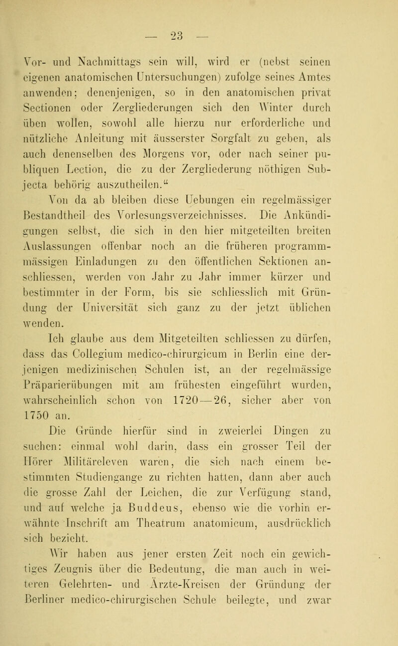 Vor- und Nachmittags sein will, wird er (nebst seinen eigenen anatomischen Untersuchungen) zufolge seines Amtes anwenden: denenjenigen, so in den anatomisclien privat Sectionen oder Zergliederungen sich den Winter durch üben w^ollen, sowohl alle hierzu nur erforderliche und nützliche Anleitung mit cäusserster Sorgfalt zu geben, als auch denenselben des Morgens vor, oder nach seiner pu- bliquen Lection, die zu der Zergliederung nöthigen Sub- jecta behörig auszutheilen. Von da ab bleiben diese Hebungen ein regelmässiger Bestandtheil des Vorlesungsverzeichnisses. Die Ankündi- gungen selbst, die sich in den hier mitgeteilten breiten Auslassungen offenbar noch an die früheren programm- mässigen Einladungen zu den öffentlichen Sektionen an- schliessen, werden von Jahr zu Jahr immer kürzer und bestimmter in der Form, bis sie schliesslich mit Grün- dung der Universität sich ganz zu der jetzt üblichen wenden. Ich glaube aus dem Mitgeteilten schliessen zu dürfen, dass das CoUegium medico-chirurgicum in Berlin eine der- jenigen medizinischen Schulen ist, an der regelmässige Präparierübungen mit am frühesten eingeführt wurden, wahrscheinlich schon von 1720 — 26, sicher aber von 1750 an. Die Gründe hierfür sind in zweierlei Dingen zu suchen: einmal wohl darin, dass ein grosser Teil der Hörer Militäreleven waren, die sich nach einem be- stimmten Studiengange zu richten hatten, dann aber auch die grosse Zahl der Leichen, die zur Verfügung stand,, und auf welche ja Buddeus, ebenso wie die vorhin er- wähnte Inschrift am Theatrum anatomicum, ausdrücklich sich bezieht. Wir haben aus jener ersten Zeit noch ein gewich- tiges Zeugnis über die Bedeutung, die man auch in wei- teren Gelehrten- und Ärzte-Kreisen der Gründung der Berliner medico-chirurgischen Schule beilegte, und zwar