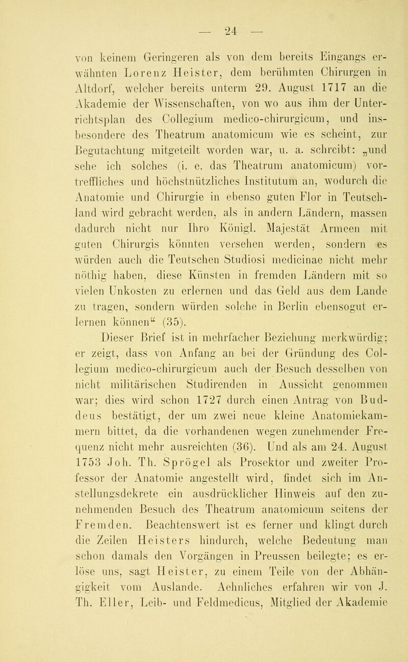 von keinem Geringeren als von dem bereits Eingangs er- wähnten Lorenz Heister, dem berühmten Chirurgen in Altdorf, welcher bereits unterm 29. August 1717 an die xVkademie der Wissenschaften, von wo aus ihm der ünter- richtsplan des Gollegium medico-chirurgicum, und ins- besondere des Theatrum anatomicum wie es scheint, zur Begutachtung mitgeteilt worden war, u. a. schreibt: „und sehe ich solches (i. e. das Theatrum anatomicum) vor- treffliches und höchstnützliches Institutum an, wodurch die Anatomie und Chirurgie in ebenso guten Flor in Teutsch- land wird gebracht werden, als in andern Ländern, massen dadurch nicht nur Ihro KönigL Majestät Armeen mit guten Chirurgis könnten vei'sehen werden, sondern es würden auch die Teutschen Studiosi medicinae nicht mehr nöthig haben, diese Künsten in fremden Ländern mit so vielen Unkosten zu erlernen und das Geld aus dem Lande zu tragen, sondern würden solche in Berlin ebensogut er- lernen können (35). Dieser Brief ist in mehrfacher Beziehung merkwürdig; er zeigt, dass von Anfang an bei der Gründung des Col- legium medico-chirurgicum auch der Besuch desselben von nicht militärischen Studirenden in Aussicht genommen w^ar; dies wird schon 1727 durch einen Antrag von Bud- deus bestätigt, der um zwei neue kleine Anatomiekam- mern bittet, da die vorhandenen wegen zunehmender Fre- quenz nicht mehr ausreichten (36). Und als am 24. August 1753 Joh. Th. Sprögel als Prosektor und zweiter Pro- fessor der Anatomie angestellt wird, findet sich im An- stellungsdekrete ein ausdrücklicher Hinweis auf den zu- nehmenden Besuch des Theatrum anatomicum seitens der Fremden. Beachtenswert ist es ferner und klingt durch die Zeilen Heisters hindurch, welche Bedeutung man schon damals den Vorgängen in Preussen beilegte; es er- löse uns, sagt Heister, zu einem Teile von der Abhän- gigkeit vom Auslande. Aehnliches erfahren wir von J. Th. Eller, Leib- und Feldmedicus, Mitglied der Akademie