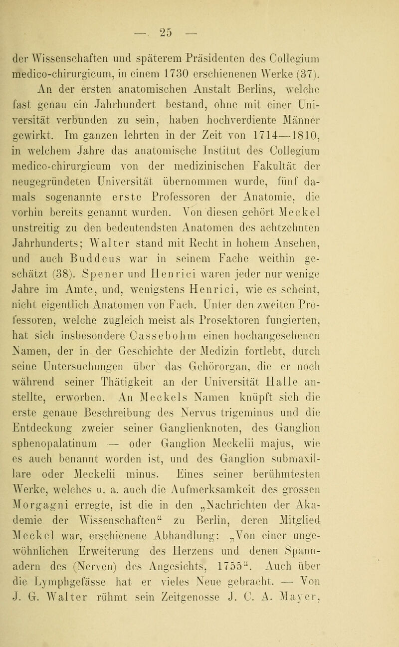 der Wissenschaften und späterem Präsidenten des Colleginm medico-chirargicum, in einem 1730 erschienenen Werke (37). An der ersten anatomischen Anstalt Berlins, welche fast genau ein Jahrhundert bestand, ohne mit einer Uni- versität verbunden zu sein, haben hochverdiente Männer gewirkt. Im ganzen lehrten in der Zeit von 1714—1810, in welchem Jahre das anatomische Institut des CoUegium medico-chirurgicum von der medizinischen Fakultät der neugegründeten Universität übernommen wurde, fünf da- mals sogenannte erste Professoren der Anatomie, die vorhin bereits genannt wurden. Von diesen gehört Meckel unstreitig zu den bedeutendsten Anatomen des achtzehnten Jahrhunderts; Walter stand mit Recht in hohem Ansehen, und auch Buddeus war in seinem Fache weithin ge- schätzt (38). Spener und Henrici waren jeder nur wenige Jahre im Amte, und, wenigstens Henrici, wie es scheint, nicht eigentlich Anatomen von Fach. Unter den zweiten Pro- fessoren, welche zugleich meist als Prosektoren fungierten, hat sich insbesondere Cassebohm einen hochangesehenen Namen, der in der Geschichte der Medizin fortlebt, durch seine Untersuchungen über das Gehörorgan, die er noch während seiner Thätigkeit an der Universität Halle an- stellte, erworben. An Meckels Namen knüpft sich die erste genaue Beschreibung des Nervus trigeminus und die Entdeckung zweier seiner Ganglienknoten, des Ganglion sphenopalatinum — oder Ganglion Meckelii majus, wie es auch benannt worden ist, und des Ganglion submaxil- lare oder Meckelii minus. Eines seiner berühmtesten Werke, welches u. a. auch die Aufmerksamkeit des grossen Morgagni erregte, ist die in den „Nachrichten der Aka- demie der Wissenschaften zu Berlin, deren Mitglied Meckel war, erschienene xlbhandlung: „Von einer unge- wöhnlichen Erweiterung des Herzens und denen Spann- adern des (Nerven) des Angesichts, 1755. xVuch über die Lymphgefässe hat er vieles Neue gebracht. — Von J. G. Walter rühmt sein Zeitgenosse J. C. A. Mayer,