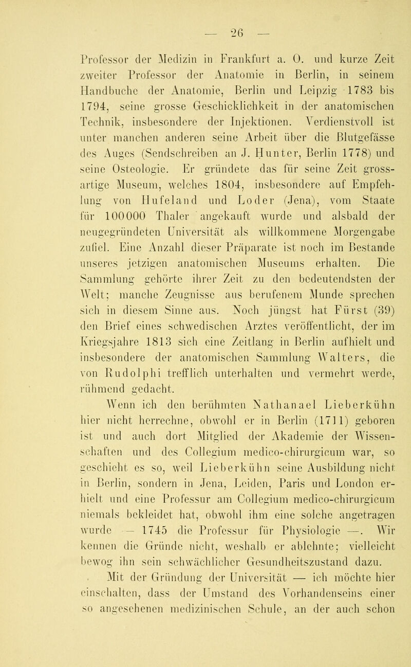 Professor der Medizin in Frankfurt a. 0. und kurze Zeit zweiter Professor der Anatomie in Berlin, in seinem Handbuche der Anatomie, Berlin und Leipzig 1783 bis 1794, seine grosse Geschicklichkeit in der anatomischen Technik, insbesondere der Injektionen. Verdienstvoll ist unter manchen anderen seine Arbeit über die Blutgefässe des Auges (Sendschreiben an J. Hunter, Berlin 1778) und seine Osteologie. Er gründete das für seine Zeit gross- artige Museum, welches 1804, insbesondere auf Empfeh- lung von Hufeland und Loder (Jena), vom Staate für 100000 Thaler angekauft wurde und alsbald der neugegründeten Universität als willkommene Morgengabe zufiel. Eine xAnzahl dieser Präparate ist noch im Bestände unseres jetzigen anatomischen Museums erhalten. Die Sammlung gehörte ihrer Zeit zu den bedeutendsten der Welt; manche Zeugnisse aus berufenem Munde sprechen sich in diesem Sinne aus. Noch jüngst hat Fürst (39) den Brief eines schwedischen Arztes veröffentlicht, der im Kriegsjahre 1813 sich eine Zeitlang in Berlin aufhielt und insbesondere der anatomischen Sammlung Walters, die von Rudolph! trefflich unterhalten und vermehrt werde, rühmend gedacht. Wenn ich den berühmten Nathan ael Lieb erkühn hier nicht herrechne, obwohl er in Berlin (1711) geboren ist und auch dort Mitglied der Akademie der Wissen- schaften und des Collegium medico-chirurgicum war, so geschieht es so, weil Li eberkühn seine Ausbildung nicht in Berlin, sondern in Jena, Leiden, Paris und London er- hielt und eine Professur am Collegium medico-chirurgicum niemals bekleidet hat, obwohl ihm eine solche angetragen w^urde — 1745 die Professur für Physiologie —. Wir kennen die Gründe nicht, weshalb er ablehnte; vielleicht bewog ihn sein schwächlicher Gesundheitszustand dazu. Mit der Gründung der ünivei'sität — ich möchte hier einschalten, dass der Umstand des A^orhandenseins einer so angesehenen medizinischen Schule, an der auch schon