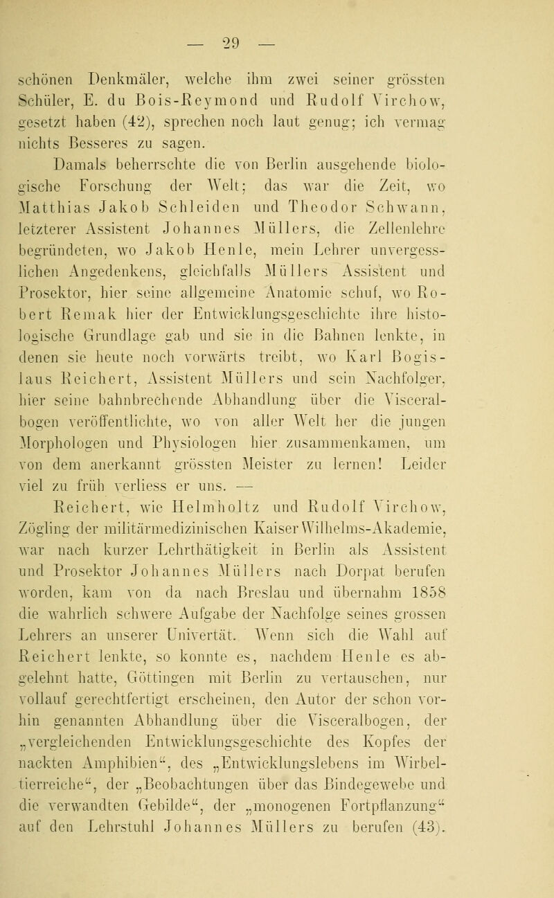 schönen Denkmäler, welche ihm zwei seiner grössten Schüler, E. du Bois-Reymond und Rudolf A^irchow, besetzt haben (42), sprechen noch laut genug; ich vermag nichts Besseres zu sagen. Damals beherrschte die von Berlin ausgehende biolo- gische Forschung der Welt; das war die Zeit, wo Matthias Jakob Schieiden und Theodor Schwann, letzterer Assistent Johannes Müllers, die Zellenlehre begründeten, wo Jakob He nie, mein Lehrer unvergess- lichen Angedenkens, gleichfalls Müllers iVssistent und Prosektor, hier seine allgemeine Anatomie schuf, wo Ro- bert Remak hier der Entwicklungsgeschichte ihre histo- logische Grundlage gab und sie in die Bahnen lenkte, in denen sie heute noch vorwärts treibt, wo Karl Bogis- laus Reichert, Assistent Müllers und sein Xachfolger, hier seine bahnbrechende Abhandlung über die Yisceral- bogen veröffentlichte, wo von alier AYelt her die jungen Morphologen und Physiologen hier zusammenkamen, um von dem anerkannt grössten Meister zq lernen! Leider viel zu früh verliess er uns. — Reichert, w^ie Helmholtz und Rndolf A'irchow, Zögling der militärmedizinischen Kaiser Wilhelms-Akademie, war nach kurzer Lehrthätigkeit in Berlin als xlssistent und Prosektor Johannes Müllers nach Dorpat berufen worden, kam von da nach Breslau und übernahm 1858 die wahrlich schwere Aufgabe der Nachfolge seines grossen Lehrers an unserer Lnivertät. AA'enn sich die Wahl auf Reichert lenkte, so konnte es, nachdem Henle es ab- gelehnt hatte, Göttingen mit Berlin zu vertauschen, nur vollauf gerechtfertigt erscheinen, den Autor der schon vor- hin genannten Abhandlung über die Visceralbogen, der „vergleichenden Entwicklungsgeschichte des Kopfes der nackten Amphibien, des „Entwicklungslebens im W^irbel- tierreiche, der „Beobachtungen über das Bindegewebe und die verwandten Gebilde, der „monogenen Fortpflanzung auf den Lehrstuhl Johannes Müllers zu berufen (43).