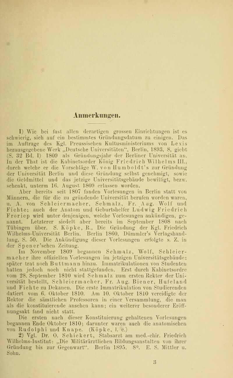 Aiimerknugeii. 1) AYie bei fast allen derartigen grossen Einriclitungen ist es scliAvierig, sich auf ein bestimmtes Gründungsdatum zu einigen. Das im Auftrage des Kgl. Preussischen Kultusministeriums von Lexis herausgegebene Werk „Deutsche Universitäten, Berlin, 1893, 8, giebt (S. 32 Bd. I) 1809 als Griindungsjahr der Berliner Universität an. In der That ist die Kabinetsorder König Friedrich Wilhelms III., durch welche er die Vorschläge W. von Humboldt's zur Gründung der Universität Berlin und diese Gründung selbst genehmigt, sowie die Geldmittel und das jetzige Universitätsgebäude bewilligt, bezw. schenkt, unterm 16. August 1809 erlassen worden. Aber bereits seit 1807 fanden Vorlesungen in Berlin statt von Männern, die für die zu gründende Universität berufen worden waren, u. A. von Schleiermacher, Schmalz, Fr. Aug. Wolf und Fichte; auch der Anatora und Geburtshelfer Ludwig Friedrich Froriep wird unter denjenigen, welche Vorlesungen ankündigen, ge- nannt. Letzterer siedelt aber bereits im September 1808 nach Tübingen über. S. Köpke, R., Die Gründung der Kgl. Friedrich Wilhelms-Universität Berlin. Berlin 1860, Dümmler's Verlagshand- lung, S. 50. Die ^Ankündigung dieser Vorlesungen erfolgte s, Z. in der Sp euer'sehen Zeitung. Im November 1809 begannen Schmalz, Wolf, Schleier- macher ihre offiziellen Vorlesungen im jetzigen Universitätsgebäude: später trat noch Buttmann hinzu. Immatrikulationen von Studenten hatten jedoch noch nicht stattgefunden. Erst durch Kabinetsordre vom 28. September 1810 wird Schmalz zum ersten Rekter der Uni- versität bestellt, Schleiermacher, Fr. Aug. Biener, Hufeland und Fichte zu Dekanen. Die erste Immatrikulation von Studierenden datiert vom 6. Oktober 1810. Am 10. Oktober 1810 vereidigte der Rektor die sämtlichen Professoren in einer Versammlung, die man als die konstituierende ansehen kann; ein weiterer besonderer Eröff- nungsakt fand nicht statt. Die ersten nach dieser Konstituierung gehaltenen Vorlesungen begannen Ende Oktober 1810; darunter waren auch die anatomischen von Rudolphi und Knape. (Köpke, ]. c.) 2) Vgl. Dr. 0. Schickert, Stabsarzt am med.-chir. Friedrich Wilhclms-Institut: „Die Militärärztlichen Bildungsanstalten von ihrer Gründung bis zur Gegenwart''. Berlin 1895. 8°. E. S. Mittler u. Sohn.