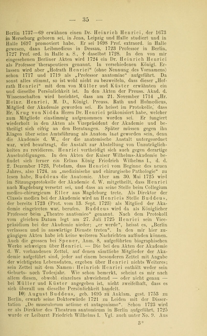 Berlin 1737—69 erwähDen einen Dr. Heinrich Henrici, der 1673 in Merseburg geboren sei, in Jena, Leipzig und Halle studiert und in Halle 1697 promoviert habe. Er sei 169S Prof. extraord. in Halle gewesen, dann Leibmedicus in Dessau, 1723 Professor in Berlin, 1727 Prof. ord. in Halle a. S., f daselbst 1728. In den von mir eingesehenen Berliner Akten wird 1724 ein Dr. Heinrich Henrici als Professor therapeutices genannt. In verschiedenen Königl. Er- lassen wird aber „Hofrath Henrici (ohne Nennung des Vornamens) schon 1717 und 1719 als „Professor anatomiae aufgeführt. Da sonst alles stimmt, so ist wohl nicht zu bezweifeln, dass dieser „Hof- rath Henrici mit dem von Müller und Küster erwcähuten ein und dieselbe Persönlichkeit ist. In den Akten der Preuss. Akad. d, AYissenschaften wird berichtet, dass am 21. November 1714 „Hr. Heinr. Henrici, M. D., Königl. Preuss. ßath und Hofmedicus, Mitglied der Akademie geworden sei. Es heisst im Protokolle,' dass Hr. Krug von Nid da Herrn Dr. Henrici präkonisiert habe, welcher zum Mitgliede einstimmig aufgenommen worden sei. Er fungiert wiederholt in den Akten als Vizepräsident der Akademie und be- theiligt sich eifrig an den Beratungen. Später müssen gegen ihn Klagen über seine Amtsführung als Anatom laut geworden sein, denn die Akademie d. W., der die anatomische Anstalt untergeordnet war, wird beauftragt, die Anstalt zur Abstellung von Unzuträglich- keiten zu revidieren. Henrici vertheidigt sich auch gegen derartige Anschuldigungen. In den Akten der Kaiser Wilhelms-Akademie be- findet sich ferner ein Erlass König Friedrich Wilhelms L, d. d. 2. Dezember 1723, Potsdam, dass Henrici vom Beginne des neuen Jahres, also 1724, an „medizinische und chirurgische Pathologie zu lesen habe, Buddeus die Anatomie. x4ber am 30. Mai 1725 wird im Sitzungsprotokolle der Akademie d. W. mitgetheilt, dass Henrici nach Magdeburg versetzt sei, und dass an seine Stelle beim Collegium medico-chirurgicum Eller aus Magdeburg trete. Als Direktor der Classis medica bei der Akademie wird an Henri eis Stelle Buddeus, der bereits 1723 (Prot, vom 13. Sept. 1723) als Mitglied der Aka- demie eingetreten war, berufen. Buddeus wird da als Königlicher Professor beim „Theatro anatbmico genannt. Nach dem Protokoll vom gleichen Datum legt am 27. Juli 1725 Henrici sein Vice- präsidium bei der Akademie nieder; „er werde, heisst es, „Berlin verlassen und in auswärtige Dienste treten. In den mir hier zu- gängigen Akten habe ich keine weiteren Nachrichten auffinden können. Auch die grossen bei Spener, Anm. 8, aufgeführten biographischen Werke schweigen über Henrici. — Die bei den Akten der Akademie d. W. vorhandenen Zettel, auf denen sämtliche Mitglieder der Aka- demie aufgeführt sind, jeder auf einem besonderen Zettel mit Angabe der wichtigsten Lebensdaten, ergeben über Henrici nichts Weiteres; sein Zettel mit dem Namen: Heinrich Henrici enthält weder sein Geburts- noch Todesjahr. Wie schon bemerkt, scheint es mir nach allem diesen, obwohl einzelnes abweichend — oder nicht genau — bei Müller und Küster angegeben ist, nicht zweifelhaft, dass es sich überall um dieselbe Persönlichkeit handelt. 10) August Buddeus, geb. 1695 zu Anklam, gest. 1753 zu Berlin, erwarb seine Doktorwürde 1721 zu Leiden mit der Disser- tation „De musculorum actione et antagonismo. Schon 1723 wird er als Direktor des Theatrum anatomicum in Berlin aufgeführt, 1725 wurde er Leibarzt Friedrich Wilhelms I. Vgl. auch unter No. 9. Aus