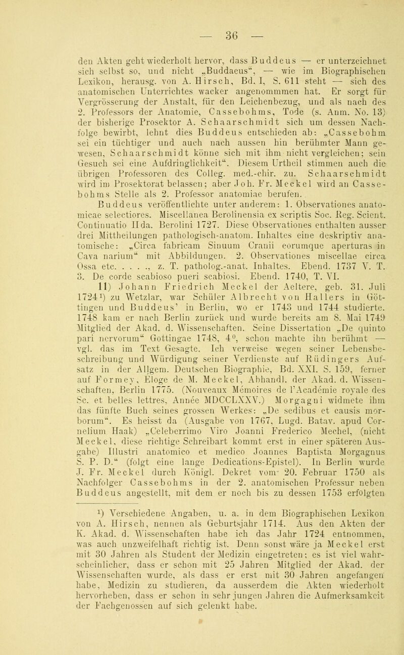 den Akten geht wiederholt hervor, dass Buddeus — er unterzeichnet sich selbst so, und nicht „Buddaeus, — wie im Biographischen Lexikon, herausg. von A.Hirsch, Bd. I, S. 611 steht — sich des anatomischen Unterrichtes wacker angenommmen hat. Er sorgt für Vergrösserung der Anstalt, für den Leichenbezug, und als nach des 2. Professors der Anatomie, Cassebohms, Tode (s. Anm. No. 13) der bisherige Prosektor A. Schaarschmidt sich um dessen Nach- folge bewirbt, lehnt dies Buddeus entschieden ab: „Cassebohm sei ein tüchtiger und auch nach aussen hin berühmter Mann ge- wesen, Schaarschmidt könne sich mit ihm nicht vergleichen; sein Gesuch sei eine Aufdringlichkeit. Diesem Urtheil stimmen auch die übrigen Professoren des Colleg. med.-chir. zu. Schaarschmidt wird im Prosektorat belassen; aber Joh. Fr. Meekel wird an Casse- bohms Stelle als 2. Professor anatomiae berufen. Buddeus veröffentlichte unter anderem: 1. Observationes anato- micae selectiores. Miscellanea Berolinensia ex scriptis Soc. Peg. Scient. Continuatio IIda. Berolini 1727. Diese Observationes enthalten ausser drei Mittheilungen pathologisch-anatom. Inhaltes eine deskriptiv ana- tomische: „Circa fabricam Sinuum Cranii eorumque aperturas in Cava narium mit Abbildungen. 2. Observationes miscellae circa Ossa etc , z. T. patholog.-anat. Inhaltes. Ebend. 1737 Y. T. 3. De corde scabioso pueri scabiosi. Ebend. 1740, T. VI. 11) Johann Friedrich Meekel der Aeltere, geb. 31. Juli 17241) zu Wetzlar, war Schüler Albrecht von Hallers in Göt- tingen und Buddeus' in Berlin, wo er 1743 und 1744 studierte. 1748 kam er nach Berlin zurück und wurde bereits am 8. Mai 1749 Mitglied der Akad. d. Wissenschaften. Seine Dissertation „De quinto pari ncrvorum Gottingae 1748, 4^, schon machte ihn berühmt — vgl. das im Text Gesagte. Ich verweise wegen seiner Lebensbe- schreibung und Würdigung seiner Verdienste auf Rüdingers Auf- satz in der Allgem. Deutschen Biographie, Bd. XXI. S. 159, ferner auf Formey, Eloge de M. Meekel, Abhandl. der Akad. d. Wissen- schaften, Berlin 1775. (Nouveaux Memoires de l'Academie royale des Sc. et belles lettres, Annee MDCCLXXV.) Morgagni widmete ihm das fünfte Buch seines grossen Werkes: „De sedibus et causis mor- borum. Es heisst da (Ausgabe von 1767, Lugd. Batav. apud Cor- nelium Haak) „Celeberrimo Viro Joanni Frederico Mechel, (nicht Meekel, diese richtige Schreibart kommt erst in einer späteren Aus- gabe) Illustri auatomico et medico Joannes Baptista Morgagnus S. P. D. (folgt eine lange Dedications-Epistel). In Berlin wurde J. Fr. Meekel durch Königl. Dekret vom- 20. Februar 1750 als Nachfolger Cassebohms in der 2. anatomischen Professur neben Buddeus angestellt, mit dem er noch bis zu dessen 1753 erfolgten 1) Verschiedene Angaben, u. a. in dem Biographischen Lexikon von A. Hirsch, nennen als Geburtsjahr 1714. Aus den Akten der K. Akad. d. Wissenschaften habe ich das Jahr 1724 entnommen, was auch unzweifelhaft richtig ist. Denn sonst wäre ja Meekel erst mit 30 Jahren als Student der Medizin eingetreten; es ist viel wahr- scheinlicher, dass er schon mit 25 Jahren Mitglied der Akad. der Wissenschaften wurde, als dass er erst mit 30 Jahren angefangen habe, Medizin zu studieren, da ausserdem die Akten wiederholt hervorheben, dass er schon in sehr jungen Jahren die Aufmerksamkeit der Fachgenossen auf sich gelenkt habe.