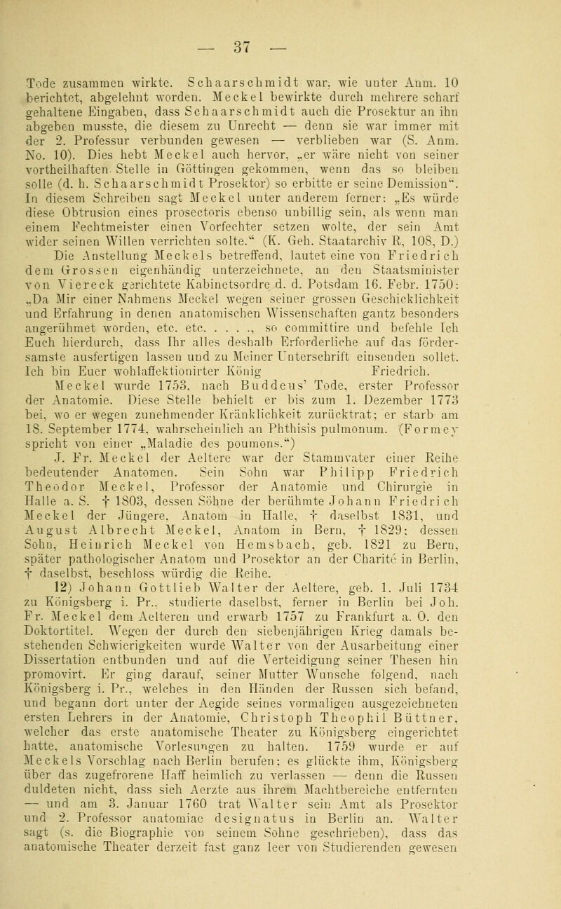 Tode zusammen wirkte. Schaarscliraidt war. wie unter Anm. 10 berichtet, abgelehnt worden. Mecket bewirkte durch mehrere scharf gehaltene Eingaben, dass Schaarschmidt auch die Prosektur an ihn abgeben musste, die diesem zu Unrecht — denn sie war immer mit der 2. Professur verbunden gewesen — verblieben war (S. Anm. No. 10). Dies hebt Meckel auch hervor, „er wäre nicht von seiner vortheilhaften- Stelle in Göttingen gekommen, wenn das so bleiben solle (d. h. Schaarschmidt Prosektor) so erbitte er seine Demission. In diesem Schreiben sagt Meckel unter anderem ferner: ,,Es würde diese Obtrusion eines prosectoris ebenso unbillig sein, als wenn man einem Fechtmeister einen Vorfechter setzen wolte, der sein Amt wider seinen Willen verrichten solle. (K. Geh. Staatarchiv R, 108, D.) Die Anstellung Meckels betreffend, lautet eine von Friedrich dem Grossen eigenhändig unterzeichnete, an den Staatsminister von Viereck gerichtete Kabinetsordre d. d. Potsdam 16. Febr. 1750: ..Da Mir einer Nahmens Meckel wegen seiner grossen Geschicklichkeit und Erfahrung in denen anatomischen Wissenschaften gantz besonders angerühmet worden, etc. etc , so committire und befehle Ich Euch hierdurch, dass Ihr alles deshalb Erforderliche auf das förder- samste ausfertigen lassen und zu Meiner Unterschrift einsenden sollet. Ich bin Euer wohlafiektionirter König Friedrich. Meckel wurde 1753, nach Buddeus' Tode, erster Professor der Anatomie. Diese Stelle behielt er bis zum 1. Dezember 1773 bei, wo er wegen zunehmender Kränklichkeit zurücktrat; er starb am 18. September 1774, wahrscheinlich an Phthisis pulmonum. (Formey spricht von einer „Maladie des poumons.) J. Fr. Meckel der Aeltere war der Stammvater einer Reihe bedeutender Anatomen. Sein Sohn war Philipp Friedrich Theodor Meckel, Professor der Anatomie und Chirurgie in Halle a. S. f 1803, dessen Söhne der berühmte Johann Friedrich Meckel der Jüngere, Anatom in Halle, t daselbst 1831, und August Albrecht Meckel, Anatom in Bern, f 1829; dessen Sohn, Heinrich Meckel von Hemsbach, geb. 1821 zu Bern, später pathologischer Anatom und Prosektor an der Charite in Berlin, t daselbst, beschloss würdig die Reihe. 12) Johann Gottlieb Walter der Aeltere, geb. 1. Juli 173-4 zu Königsberg i. Pr.. studierte daselbst, ferner in Berlin bei Joh. Fr. Meckel dem Aelteren und erwarb 1757 zu Frankfurt a. 0. den Doktortitel. Wegen der durch den siebenjährigen Krieg damals be- stehenden Schwierigkeiten wurde Walter von der Ausarbeitung einer Dissertation entbunden und auf die Verteidigung seiner Thesen hin promovirt. Er ging darauf, seiner Mutter Wunsche folgend, nach Königsberg i. Pr., welches in den Händen der Russen sich befand, und begann dort unter der Aegide seines vormaligen ausgezeichneten ersten Lehrers in der Anatomie, Christoph Theophil Büttner, welcher das erste anatomische Theater zu Königsberg eingerichtet hatte, anatomische Vorlesungen zu halten. 1759 wurde er auf Meckels Vorschlag nach Berlin berufen; es glückte ihm, Königsberg über das zugefrorene Haff heimlich zu verlassen — denn die Russen duldeten nicht, dass sich i\erzte aus ihrem Machtbereiche entfernten — und am 3. Januar 1760 trat Walter sein Amt als Prosektor und 2. Professor anatomiae designatus in Berlin an. Walter sagt (s. die Biographie von seinem Sohne geschrieben), dass das anatomische Theater derzeit fast ganz leer von Studierenden gewesen