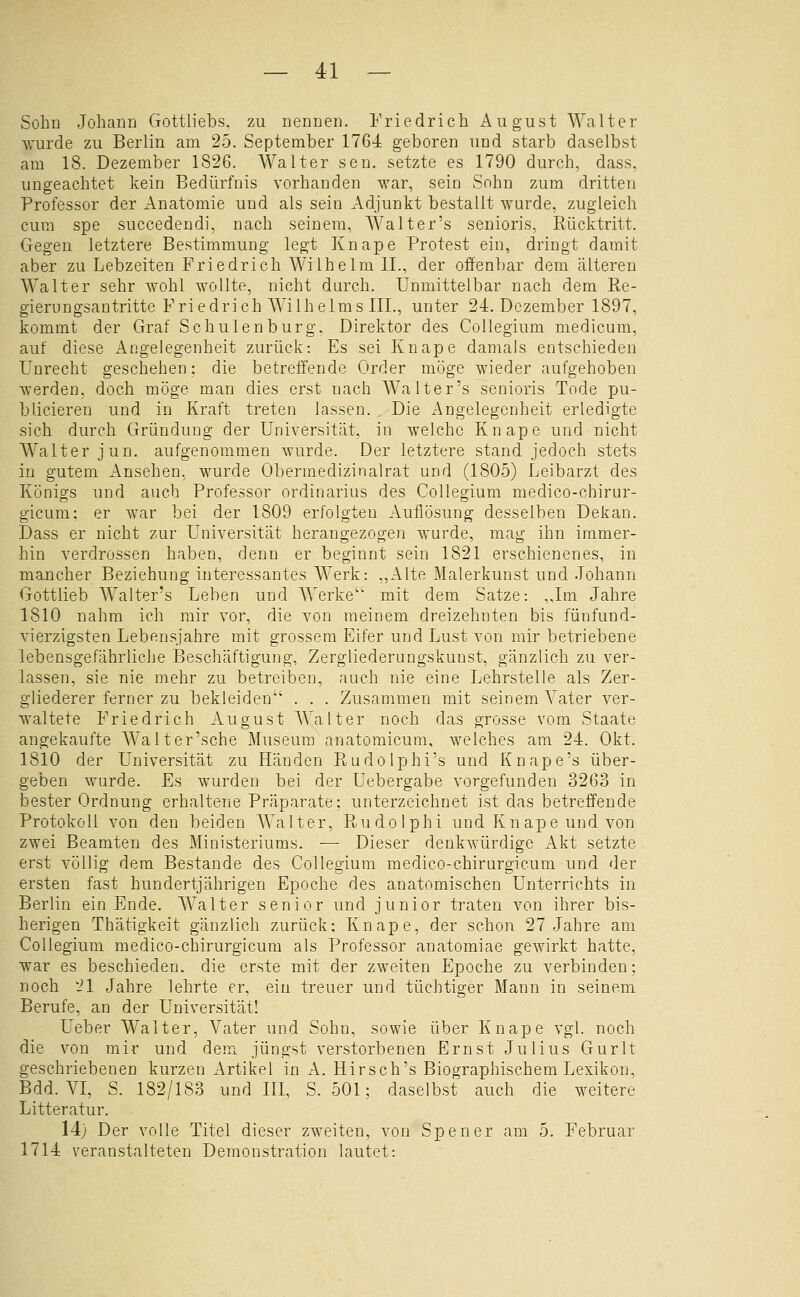 Sohn Johann Gottliebs, zu nennen. Friedrich August Walter wurde zu Berlin am 25. September 1764 geboren und starb daselbst am 18. Dezember 1826. Walter sen. setzte es 1790 durch, dass, ungeachtet kein Bedürfnis vorhanden war, sein Sohn zum dritten Professor der Anatomie und als sein Adjunkt bestallt wurde, zugleich cum spe succedendi, nach seinem, Walter's senioris, Rücktritt. Gegen letztere Bestimmung legt Knape Protest ein, dringt damit aber zu Lebzeiten Friedrich Wilhelm IL, der offenbar dem älteren Walter sehr wohl wollte, nicht durch. Unmittelbar nach dem Re- gierungsantritte Friedrich Wilhelms IIL, unter 24. Dezember 1897, kommt der Graf Schulen bürg, Direktor des Collegium medicum, auf diese Angelegenheit zurück: Es sei Knape damals entschieden Unrecht geschehen: die betreifende Order möge wieder aufgehoben werden, doch möge man dies erst nach Walter's senioris Tode pu- blicieren und in Kraft treten lassen. Die Angelegenheit erledigte sich durch Gründung der Universität, in welche Knape und nicht Walter jun. aufgenommen wurde. Der letztere stand jedoch stets in gutem Ansehen, wurde Obermedizinalrat und (1805) Leibarzt des Königs und auch Professor Ordinarius des Collegium medico-chirur- gicum; er war bei der 1809 erfolgten Auflösung desselben Dekan. Dass er nicht zur Universität herangezogen wurde, mag ihn immer- hin verdrossen haben, denn er beginnt sein 1821 erschienenes, in mancher Beziehung interessantes Werk: „Alte Malerkunst und Johann Gottlieb Walter's Leben und Werke' mit dem Satze: „Im Jahre 1810 nahm ich mir vor, die von meinem dreizehnten bis fünfund- vierzigsten Lebensjahre mit grossem Eifer und Lust von mir betriebene lebensgefährliche Beschäftigung, Zergliederungskunst, gänzlich zu ver- lassen, sie nie mehr zu betreiben, auch nie eine Lehrstelle als Zer- gliederer ferner zu bekleiden . . . Zusammen mit seinem Yater ver- waltete Friedrich August AValter noch das grosse vom Staate angekaufte Walt er'sehe Museum anatomicum, welches am 24. Okt. 1810 der Universität zu Händen Rudolphi's und Knape's über- geben wurde. Es wurden bei der Uebergabe vorgefunden 3263 in bester Ordnung erhaltene Präparate: unterzeichnet ist das betreffende Protokoll von den beiden Walter, Rudolph! und Knape und von zwei Beamten des Ministeriums. — Dieser denkwürdige Akt setzte erst völlig dem Bestände des Collegium medico-chirurgicum und der ersten fast hundertjährigen Epoche des anatomischen Unterrichts in Berlin ein Ende. AValter senior und junior traten von ihrer bis- herigen Thätigkeit gänzlich zurück: Knape, der schon 27 Jahre am Collegium medico-chirurgicum als Professor anatomiae gewirkt hatte, war es beschieden, die erste mit der zweiten Epoche zu verbinden: noch 1^1 Jahre lehrte er, ein treuer und tüchtiger Mann in seinem Berufe, an der Universität! Ueber Walter, Vater und Sohn, sowie über Knape vgl. noch die von mir und dem jüngst verstorbenen Ernst Julius Gurlt geschriebenen kurzen Artikel in A. Hirsch's Biographischem Lexikon, Bdd. VI, S. 182/183 und III, S. 501; daselbst auch die weitere Litteratur. 14) Der volle Titel dieser zweiten, von 1714 veranstalteten Demonstration lautet: