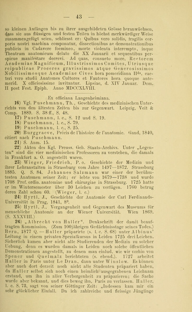 sö kleinen Anfängen bis zu ihrer ausgebildeten Grösse heranwüchsen, dass sie aus flüssigen und festen Teilen in höchst merkwürdigerweise zusammengefügt seien, schliesst er: Quibus vero solidis, tragilis cor- poris nostri machina componatur, dissectionibus ac demonstrationibus publicis in Cadavere foemineo, morte violenta interempto, inque Theatrum anatomicum delato die XX Januarii et sequentibus per- spicue manifestare decrevi. Ad quas, consuetu more, Rectorem AcademiaeMagnificum, IllustrissimosComites, Utriusque reipublicae Proceres gravissimos atque Generosissimos Nobilissimosque Academiae Cives hora pomeridiana Ilda. cae- teri vero studii Anatomes Cultores et Fautores hora quoque ante- merid. X officiosissime invitantur. Lipsiae, d. XIV Januar. Dom. II post Fest. Epiph. Anno MDCCXLVIII. Ex officiana Langenheimiana. 16) Vgl. Puschmann, Th., Geschichte des medizinischen Unter- richts von den ältesten Zeiten bis zur Gegenwart. Leipzig, Veit & Comp. 1889. S. 38 ff., S. 48. 17) Puschmann, J. c, S. 12 und S. 19. 18) Puschmann, 1. c, S. 79. 19) Puschmann, 1. c, S. 25. 20) Burggraeve, Precis de Thistoire de l'anatomie. Gand, 1840, citiert nach Puschmann. 21) S. Anm. 15. 22) Akten des Kgl. Preiiss. Geh. Staats-Archivs. Unter „Legen- ten sind die vier medizinischen Professoren zu verstehen, die damals in Frankfurt a. 0. angestellt waren. 23) Wieger^ Friedrich, P. o. Geschichte der Medizin und ihrer Lehranstalten in Strassburg vom Jahre 1497—1872. Strassburg 1885. Q. S. 84. Johannes Salzmann war einer der berühm- testen Anatomen seiner Zeit; er lebte von 1679—1738 und wurde 1708 Prof. ordin. anatomiae und chirurgiae in Strassburg. 1725 hatte er im Wintersemester über 30 Leichen zu verfügen. 1760 betrug deren Zahl schon 60. (Wieger, l. c.) 24) Hyrtl, J., Geschichte der Anatomie der Carl Ferdinands- Universität in Prag, 1841, 8«. 25) Hyrtl, J., Vergangenheit und Gegenwart des Museums für menschliche Anatomie an der W^iener Universität. Wien 1869. (S. XXXVIII.) 26) „Albrecht von Haller. Denkschrift der damit beauf- tragten Kommission. (Zum 100jährigen Gedächtnisstage seines Todes.) Bern, 1877 Q. — Hall er präparirte (s. I.e. S. 68) unter Albinus' Leitung in einem privaten Spezialkursus in Leiden 1725 drei Leichen. Sicherlich kamen aber nicht alle Studierenden der Medizin zu solcher Uebung, denn es wurden damals in Leiden noch solche öffentlichen Demonstrationen angestellt, zu denen man einlud, wie wir vorhin von Spener und Quelmalz berichteten (s. ebend.). 1727 arbeitet Haller in Paris unter Le Dran, dann unter Winslow. Es können aber auch dort derzeit noch nicht alle Studenten präpariert haben, da Hai 1er selbst sich noch einen heimlich ausgegrabenen Leichnam erstand, um ihn in aller Verborgenheit zu präparieren; die Sache wurde aber bekannt, und dies bewog ihn, Paris zu verlassen. Hall er, 1. c. S. 73, sagt von seiner Göttiugcr Zeit: „Indessen kam mir ein sehr glücklicher Einfall. Da ich zahlreiche und fleissige Jünglinge