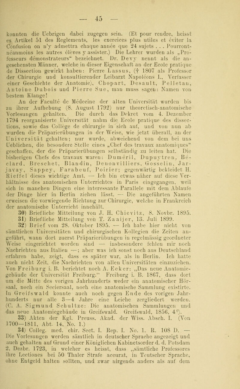 konnten die Uebrigen dabei zugegen sein. (Et pour rendre, heisst es Artikel 51 des Reglements, les exercices plus utiles et eviter la Confusion on n'y admettra chaque annee que 24 sujets . . . Pourront- neannioins les autres cleves j assister.) Die Lehrer wurden als „Pro- fesseurs demonstrateurs bezeichnet. Dr. Devv nennt als die an- gesehensten Männer, welche in dieser Eigenschaft an der Ecole pratique de Dissection gewirkt haben: Pierre Lassus, (f 1807 als Professor der Chirurgie und konsultierender Leibarzt Napoleons L, Verfasser einer Geschichte der Anatomie), Chopart, Desault, Pelletan, Antoinc Dubois und Pierre Sue, man muss sagen: Namen von bestem Klange! An der Faciilte de Medecine der alten Universität wurden bis zu ihrer Aufhebung (8. August 1792) nur theoretisch-anatomische Vorlesungen gehalten. Die durch das Dekret vom 4. Dezember 1794 reorganisierte Universität nahm die Ecole pratique des dissec- tions, sowie das College de Chirurgie in sich auf, und von nun ab wurden die Präparierübungen in der Weise, wie jetzt überall, an der L^niversität gehalten; nur wurde, abweichend von dem bei uns Ueblichen, die besondere Stelle eines „Chef des travaux anatomiques geschaffen, der die Präparierübungen selbständig zu leiten hat. Die bisherigen Chefs des travaux waren: Dumeril, Dupuytren. Be- clard, ßreschet, Blandin, DenonviUiers, Gosselin, Jar- javay, Sappey, Farabouf, Poirier; gegenwärtig bekleidet H. Rieffei dieses wichtige Amt. — Ich bin etwas näher auf diese Ver- hältnisse des anatomischen Unterrichtes in Paris eingegangen, weil sich in manchen Dingen eine interessante Parallele mit dem Ablaufe der Dinge hier in Berlin ziehen lässt. — Die angeführten Namen, erweisen die vorwiegende Richtung zur Chirurgie, welche in Frankreich der anatomische Unterricht innehält. 30) Briefliche Mitteilung von J. H, Chievitz, 8. Novbr. 1895. 31) Briefliche Mitteilung \on T. Zaaijer, 13. Juli 1899. 32) Brief vom 28. Oktober 1895. — Ich habe hier nicht von sämtlichen Universitäten und chirurgischen Kollegien die Zeiten an- geführt, wann dort zuerst Präparierübungeu in regelmässig geordneter AVeise eingerichtet w^orden sind —■ insbesondere fehlen mir noch Nachrichten aus Italien —; aber was ich sonst noch aus Deutschland erfahren habe, zeigt, dass es später war, als in Berlin. Ich hatte auch nicht Zeit, die Nachrichten von allen Universitäten einzuziehen. Von Frei bürg i. B. berichtet noch A. Ecker: „Das neue Anatomie- gebäude der Universität Freiburg. Freiburg i. B. 1867, dass dort um die Mitte des vorigen Jahrhunderts weder ein anatomischer Hör- saal, noch ein Seciersaal, noch eine anatomische Sammlung existirte. In Greifswald konnte auch noch gegen Ende des vorigen Jahr- hunderts nur alle 3—4 Jahre eine Leiche zergliedert werden. (C. A. Sigmund Schnitze: Die anatomischen Sammlungen und das neue Anatomiegebäude in Greifswald. Greifswald, 1856, 4°). 33) Akten der Kgl. Preuss. Akad. der Wiss. Absch. L (Von 1700—1811, Abt. 14, No. 1.) 34) Colleg. med. chir. Sect. L Rep. L No. 1. R. 108 D. — Die A^orlesungen werden sämtlich in deutscher Sprache angezeigt und auch gehalten auf Grund einer Königlichen Kabinetsorder d. d. Potsdam 2, Dezbr. 1723, in welcher es heisst, dass „sämtliche Professores ihre Lectioues bei 50 Thaler Strafe accurat, in Teutscher Sprache, ohne Entgeld halten sollten, und zwar nirgends anders als auf dem