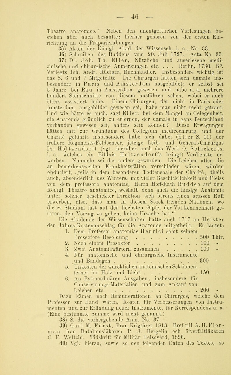 Theatro anatomico. Neben den unentgeltlichen Vorlesungen be- stehen aber auch bezahlte; hierher gehören von der ersten Ein- richtung an die Präparierübungen. 35) Akten der Königl. Akad. der AA^issensch. 1. c, No. 33. 36) Schreiben des Buddeus vom 20. Juli 1727. Acta No. 35. 37) Dr. Joh. Th. Eller, Nützliche und auserlesene medi- zinische und chirurgische Anmerkungen etc. . . . Berlin, 1730. 8°. Yerlegts Joh. Andr. Rüdiger, Buchhändler. Insbesondere wichtig ist das S. 6 und 7 Mitgeteilte Die Chirurgen hätten sich damals ins- besondere in Paris und Amsterdam ausgebildet; er selbst sei 5 Jahre bei Rau in Amsterdam gewesen und habe u. a. mehrere hundert Stein schnitte von diesem ausführen sehen, wobei er auch öfters assistiert habe. Einem Chirurgen, der nicht in Paris oder Amsterdam ausgebildet gewesen sei, habe man nicht recht getraut. Und wie hätte es auch, sagt Eller, bei dem Mangel an Gelegenheit, die Anatomie gründlich zu erlernen, der damals in ganz Teutschland vorhanden gewesen sei, anders sein können? Diese Erwägungen hätten mit zur Gründung des Collegium medicochirurg. und der Charite geführt; insbesondere habe sich dabei (El 1er S, 11) der frühere Regiments-Feldscheer, jetzige Leib- und General-Chirurgus Dr. Ho^tzendorff (vgl. hierüber auch das Werk 0. Schickerts, 1. c, welches ein Bildnis Holtzendorffs bringt) Verdienste er- worben. Nunmehr sei das anders geworden. Die Leichen aller, die an bemerkenswerten Krankheitsfällen verschieden wären, würden obduciert, „teils in dem besonderen Todtensaale der Charite, theils auch, absonderlich des Winters, mit vieler Geschicklichkeit und Fleiss von dem professore anatomiae, Herrn Hoff-Rath Buddeo auf dem Königl. Theatro anatomico, weshalb denn auch die hiesige Anatomie unter solcher geschickter Direktion sich bereits einen grossen Ruff erworben, also, dass man in diesem Stück fremden Nationen, wo dieses Studium fast auf den höchsten Gipfel der Vollkommenheit ge- raten, den A^orzug zu geben, keine Ursache hat. Die Akademie der Wissenschaften hatte auch 1717 an Heister den Jahres-Kostenanschlag für die Anatomie mitgetheilt. Er lautet: 1. Dem Professor anatomiae Henrici samt seinem Prosectore Besoldung 500 Thlr. 2. Noch einem Prosektor . 100 - 3. Zwei Anatomie Wärtern zusammen 100 4. Für anatomische und chirurgische Instrumente und Bandagen 300 5. Unkosten der würcklichen anatomischen Sektionen, ferner für Holz und Licht 150 - 6. Au Extraordinären Ausgaben, insbesondere für Conservirungs-Materialien uad zum Ankauf von Leichen etc 200 Dazu kämen noch Remunerationen an Chirurgos. welche dem Professor zur Hand wären, Kosten für Verbesserungen von Instru- menten und zur Erfindung neuer Instrumente, für Korrespondenz u. a. (Eine bestimmte Summe wird nicht genannt.) 38) S. die vorhergehende Anm. No. 37. 39) Carl M. Fürst, Fran Krigsaret 1813. Bref tili A.H.Flor- man fran Bataljonsläkaren P. J. Bergelin och öfverfältläkaren C. F. Weltzin. Tidskrift för Militär Helsovärd, 1896. 40) A^gl. hierzu, sowie zu den folgenden Daten des Textes, so