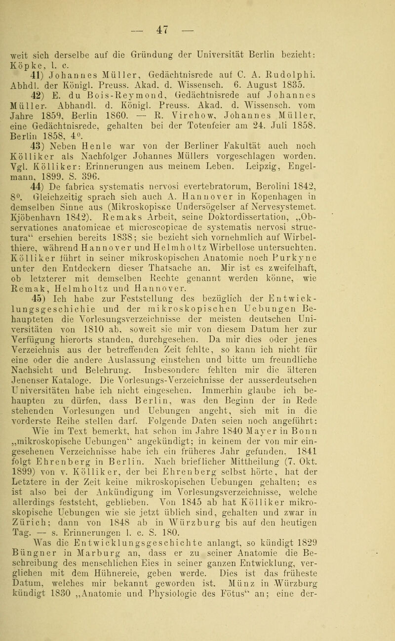 weit sich derselbe auf die Gründung der Universität Berlin bezieht: Köpke, 1. c. 41) Johannes Müller, Gedächtnisrede auf C. A. Rudolphi. Abhdl. der Königl. Preuss. Akad. d. Wissensch. 6. August 1835. 42) E. du Bois-Reyraond, Gedächtnisrede auf Johannes Müller. Abhandl. d. Königl. Preuss. Akad. d. Wissensch. vom Jahre 1859, Berlin 1860. — R. Virchow, Johannes Müller, eine Gedächtnisrede, gehalten bei der Totenfeier am 24. Juli 1858. Berlin 1858, 4o. 43) Neben Henle war von der Berliner Fakultät auch noch KöUiker als Nachfolger Johannes Müllers vorgeschlagen worden. Vgl. Kolliker: Erinnerungen aus meinem Leben. Leipzig, Engel- mann, 1899. S. 396. 44) De fabrica systematis nervosi evertebratorum, Berolini 1842, 8^. (jleichzeitig sprach sich auch A. Hannover in Kopenhagen in demselben Sinne aus (MikroskopisKe Undersögelser af Nervesystemet. Kjöbenhavn 1842). Remaks Arbeit, seine Doktordissertation, „Ob- servationes anatomicae et microscopicae de systematis nervosi struc- tura erschien bereits 1838; sie bezieht sich vornehmlich auf Wirbel- thiere, während Hannover und Helmholtz Wirbellose untersuchten. Kölliker führt in seiner mikroskopischen Anatomie noch Purkyne unter den Entdeckern dieser Thatsache an. Mir ist es zweifelhaft, ob letzterer mit demselben Rechte genannt werden könne, wie Remak, Helmholtz und Hannover. 45) Ich habe zur Feststellung des bezüglich der Entwick- lungsgeschic hie und der mikroskopischen Uebungen Be- haupteten die Vorlesungsverzeichnisse der meisten deutschen Uni- versitäten von 1810 ab, soweit sie mir von diesem Datum her zur Verfügung hierorts standen, durchgesehen. Da mir dies oder jenes Verzeichnis aus der betreffenden Zeit fehlte, so kann ich nicht für eine oder die andere xluslassung einstehen und bitte um freundliche Nachsicht und Belehrung. Insbesondere fehlten mir die älteren Jenenser Kataloge. Die Vorlesungs-Verzeichnisse der ausserdeutschen Universitäten habe ich nicht eingesehen. Immerhin glaube ich be- haupten zu dürfen, dass Berlin, was den Beginn der in Rede stehenden Vorlesungen und Uebungen angeht, sich mit in die vorderste Reihe stellen darf. Folgende Daten seien noch angeführt: Wie im Text bemerkt, hat schon im Jahre 1840 Mayer in Bonn „mikroskopische Uebungen angekündigt; in keinem der von mir ein- gesehenen Verzeichnisse habe ich ein früheres Jahr gefunden. 1841 folgt Ehren berg in Berlin. Nach brieflicher Mittheilung (7. Okt. 1899) von v. Kölliker, der bei Ehrenberg selbst hörte, hat der Letztere in der Zeit keine mikroskopischen Uebungen gehalten; es ist also bei der Ankündigung im Vorlesungsverzeichnisse, welche allerdings feststeht, geblieben. Von 1845 ab hat Kölliker mikro- skopische Uebungen wie sie jetzt üblich sind, gehalten und zwar in Zürich; dann von 1848 ab in Würzburg bis auf den heutigen Tag. — s. Erinnerungen 1. c. S. 180. Was die Entwicklungsgeschichte anlangt, so kündigt 1829 Büngner in Marburg an, dass er zu seiner Anatomie die Be- schreibung des menschlichen Eies in seiner ganzen Entwicklung, ver- glichen mit dem Hühnereie, geben werde. Dies ist das früheste Datum, welches mir bekannt geworden ist. Münz in Würzburg kündigt 1830 ,,Anatomie und Physiologie des Fötus an; eine der-