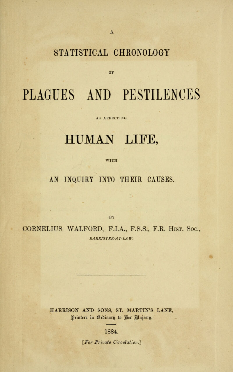 STATISTICAL CHRONOLOGY OF PLAGUES AND PESTILENCES AS AFFECTING HUMAN LIFE, AN INQUIRY INTO THEIR CAUSES. BY CORNELIUS WALFORD, F.I.A., F.S.S., F.R. Hist. Soc, BARRISTER-A T-LA W. HARRISON AND SONS, ST. MARTIN'S LANE, ^printers in ©rbtnnrij to Her Utajesto. 1884. [For Private Circulation.']