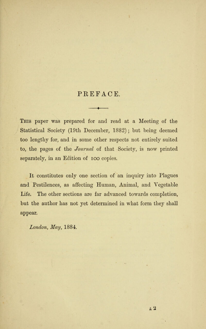 PREFACE. This paper was prepared for and read at a Meeting of the Statistical Society (19th December, 1882); but being deemed too lengthy for, and in some other respects not entirely suited to, the pages of the Journal of that Society, is now printed separately, in an Edition of ioo copies. It constitutes only one section of an inquiry into Plagues and Pestilences, as affecting Human, Animal, and Vegetable Life. The other sections are far advanced towards completion, but the author has not yet determined in what form they shall appear. London, May, 1884. k 2