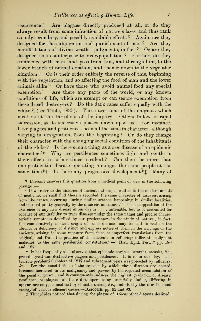 recurrence ? Are plagues directly produced at all, or do they always result from some infraction of nature's laws, and thus rank as only secondary, and possibly avoidable effects ? Again, are they designed for the subjugation and punishment of man ? Are they manifestations of divine wrath—judgments, in fact ? Or are they designed as a counterpoise to over-population ? Further, do they commence with man, and pass from him, and through him, to the lower branch of animal creation, and thence down to the vegetable kingdom ? Or is their order entirely the reverse of this, beginning with the vegetation, and so affecting the food of man and the lower animals alike ? Or have those who avoid animal food any special exemption ? Are there any parts of the world, or any known conditions of life, which are exempt or can secure exemption from these dread destroyers ? Do the dark races suffer equally with the white ?. (see Table, 1837). These are some of the enigmas which meet us at the threshold of the inquiry. Others follow in rapid succession, as its successive phases dawn upon us. For instance, have plagues and pestilences been all the same in character, although varying in designation, from the beginning f Or do they change their character with the changing social condition of the inhabitants of the globe ? Is there such a thing as a new disease of an epidemic character ?* Why are pestilences sometimes light and gentle in their effects, at other times virulent ? Can there be more than one pestilential disease operating amongst the same people at the same time ?f Is there any progressive development?]; Many of * Bascome answers this question from a medical point of view in the following passage:— If we refer to the histories of ancient nations, as well as to the modern annals of medicine, we shall find therein recorded the same character of diseases, arising from like causes, occurring during similar seasons, happening in similar localities, and marked pretty generally hy the same circumstances.  The supposition of the existence of any new disease in our day is ... . untenable, but to be accounted for because of our inability to trace diseases under the same names and precise charac- teristic symptoms described by our predecessors in the study of nature ; in fact, the comparatively modern origin of some diseases may be said to rest on the absence or deficiency of distinct and express notice of them in the writings of the ancients, arising in some measure from false or imperfect translations from the original, and from the practice of the ancients in referring different malignant maladies to the same pestilential constitution.— Hist. Epid. Pest., pp. 186 and 187. f It has frequently been observed that epidemic anginas, catarrhs, measles, &c, precede great and destructive plagues and pestilences. It is so in our day. The terrible pestilential cholera of 1817 and subsequent years was preceded by influenza, &c. For the constitution of the seasons by which these diseases are caused, becomes increased in its malignancy and powers by the repeated accumulation of the peculiar poison, and it consequently induces the highest gradation of disease, pestilence, or plague—all these distempers being essentially similar, differing in appearance only, as modified by climate, season, &c, and also by the duration and energy of various efficient causes.—Bascome, pp. 92 and 93. X Thucydides noticed that during the plague of Athens other diseases declined :