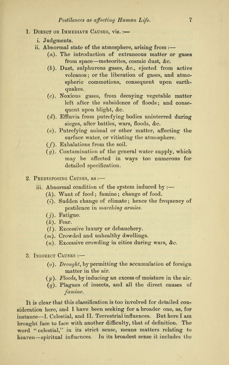 1. Direct or Immediate Causes, viz.:— i. Judgments. ii. Abnormal state of the atmosphere, arising from :— (a). The introduction of extraneous matter or from space—meteorites, cosmic dust, &c. (6). Dust, sulphurous gases, &c, ejected from active volcanos; or the liberation of gases, and atmo- spheric commotions, consequent upon earth- quakes. (c). Noxious gases, from decaying vegetable matter left after the subsidence of floods; and conse- quent upon blight, &c. (d). Effluvia from putrefying bodies uninterred during sieges, after battles, wars, floods, &c. (e). Putrefying animal or other matter, affecting the surface water, or vitiating the atmosphere. (/). Exhalations from the soil. (g). Contamination of the general water supply, which may be affected in ways too numerous for detailed specification. 2. Predisposing Causes, as:— iii. Abnormal condition of the system induced by :— (Ti). Want of food; famine; change of food. (?'). Sudden change of climate; hence the frequency of pestilence in marching armies, (j). Fatigue. (h). Fear. (I). Excessive luxury or debauchery, (m). Crowded and unhealthy dwellings. (n). Excessive crowding in cities during wars, &c. 3. Indirect Causes :— (o). Drought, by permitting the accumulation of foreign matter in the air. (p). Floods, by inducing an excess of moisture in the air. (q). Plagues of insects, and all the direct causes of famine. It is clear that this classification is too involved for detailed con- sideration here, and I have been seeking for a broader one, as, for instance—I. Celestial, and II. Terrestrial influences. But here I am brought face to face with another difficulty, that of definition. The word  celestial, in its strict sense, means matters relating to heaven—spiritual influences. In its broadest sense it includes the