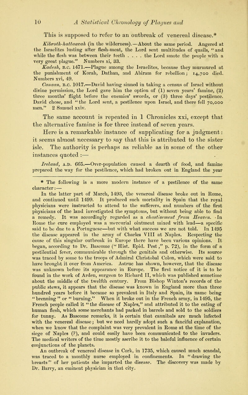 This is supposed to refer to an outbreak of venereal disease.* Kibroth-hattaavah (in the wilderness).—About the same period. Angered at the Israelites lusting after flesh-meat, the Lord sent multitudes of quails, and while the flesh was between their teeth .... the Lord smote the people with a very great plague. Numbers xi, 33. Kadesh, B.C. 1471.—Plague among the Israelites, because they murmured at the punishment of Korah, Dathan, and Abiram for rebellion; 14,700 died. Numbers xvi, 49. Canaan, B.C. 1017.—David having sinned in taking a census of Israel without divine permission, the Lord gave him the option of (1) seven years' famine, (2) three months' flight before the enemies' swords, or (3) three days' pestilence. David chose, and the Lord sent, a pestilence upon Israel, and there fell 70,000 men. 2 Samuel xxiv. The same account is repeated in 1 Chronicles xxi, except that the alternative famine is for three instead of seven years. Here is a remarkable instance of supplicating for a judgment: it seems almost necessary to say that this is attributed to the sister isle. The authority is perhaps as reliable as in some of the other instances quoted :— Ireland, a.d. 665.—Over-population caused a dearth of food, and famine prepared the way for the pestilence, which had broken out in England the year * The following is a more modern instance of a pestilence of the same character:— In the latter part of March, 1493, the venereal disease broke out in Rome, and continued until 1499. It produced such mortality in Spain that the royal physicians were instructed to attend to the sufferers, and numbers of the first physicians of the land investigated the symptoms, but without being able to find a remedy. It was accordingly regarded as a chastisement from Heaven. ■ In Rome the cure employed was a mercurial ointment mixed with lead—a specific said to be due to a Portuguese—but with what success we are not told. In 1495 the disease appeared in the army of Charles VIII at Naples. Respecting the cause of this singular outbreak in Eui*ope there have been various opinions. It began, according to Dr. Bascome ( Hist. Epid. Pest, p. 72), in the form of a pestilential fever, communicable through the genitals and otherwise. Its source was traced by some to the troops of Admiral Christobal Colon, which were said to have brought it over from America. Astruc has shown, however, that the disease was unknown before its appearance in Europe. The first notice of it is to be found in the work of Arden, surgeon to Richard II, which was published sometime about the middle of the twelfth century. From Bishop Winton's records of the public stews, it appears that the disease was known in England more than three hundred years before it became so prevalent in Italy and Spain, its name being  brenning  or  burning. When it broke out in the French army, in 1495, the French people called it  the disease of Naples, and attributed it to the eating of human flesh, which some merchants had packed in barrels and sold to the soldiers for tunny. As Bascome remarks, it is certain that cannibals are much infected with the venereal disease; but we need hardly adopt such a fanciful explanation, when we know that the complaint was very prevalent in Rome at the time of the siege of Naples (?), and could easily have been communicated to the invaders. The medical writers of the time mostly ascribe it to the baleful influence of certain conjunctions of the planets. An outbreak of venereal disease in Cork, in 1735, which caused much scandal, was traced to a monthly nurse employed in confinements. In  drawing the breasts of her patients she imparted the disease. The discovery was made by Dr. Barry, an eminent physician in that city.