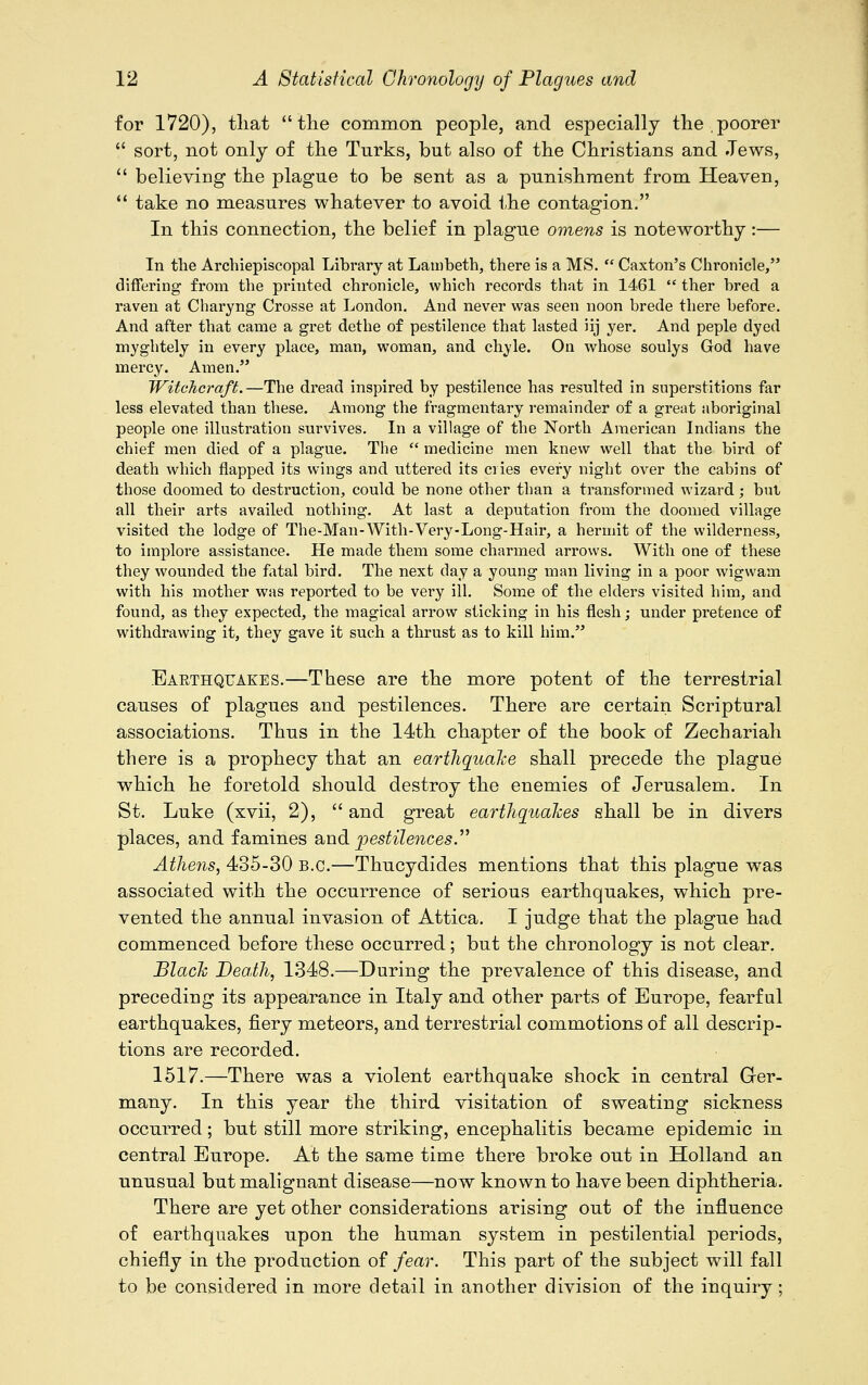 for 1720), tliat the common people, and especially the,poorer  sort, not only of the Turks, but also of the Christians and Jews,  believiDg the plague to be sent as a punishment from Heaven,  take no measures whatever to avoid the contagion. In this connection, the belief in plague omens is noteworthy :— In the Archiepiscopal Library at Lambeth, there is a MS.  Caxton's Chronicle, differing from the printed chronicle, which records that in 1461  ther bred a raven at Charyng Crosse at London. And never was seen noon brede there before. And after that came a gret dethe of pestilence that lasted iij yer. And peple dyed myghtely in every place, man, woman, and chyle. On whose soulys God have mercy. Amen. Witchcraft.—The dread inspired by pestilence has resulted in superstitions far less elevated than these. Among the fragmentary remainder of a great aboriginal people one illustration survives. In a village of the North American Indians the chief men died of a plague. The  medicine men knew well that the bird of death which flapped its wings and uttered its cries every night over the cabins of those doomed to destruction, could be none other than a transformed wizard; but all their arts availed nothing. At last a deputation from the doomed village visited the lodge of The-Man-With-Very-Long-Hair, a hermit of the wilderness, to implore assistance. He made them some charmed arrows. With one of these they wounded the fatal bird. The next day a young man living in a poor wigwam with his mother was reported to be very ill. Some of the elders visited him, and found, as they expected, the magical arrow sticking in his flesh; under pretence of withdrawing it, they gave it such a thrust as to kill him. Earthquakes.—These are the more potent of the terrestrial causes of plagues and pestilences. There are certain Scriptural associations. Thus in the 14th chapter of the book of Zechariah there is a prophecy that an earthquake shall precede the plague which he foretold should destroy the enemies of Jerusalem. In St. Luke (xvii, 2),  and great earthquakes shall be in divers places, and famines and pestilences. Athens, 435-30 B.C.—Thucydides mentions that this plague was associated with the occurrence of serious earthquakes, which pre- vented the annual invasion of Attica. I jndge that the plague had commenced before these occurred; but the chronology is not clear. Black Death, 1348.—During the prevalence of this disease, and preceding its appearance in Italy and other parts of Europe, fearful earthquakes, fiery meteors, and terrestrial commotions of all descrip- tions are recorded. 1517.—There was a violent earthquake shock in central Ger- many. In this year the third visitation of sweating sickness occurred; but still more striking, encephalitis became epidemic in central Europe. At the same time there broke out in Holland an unusual but malignant disease—now known to have been diphtheria. There are yet other considerations arising out of the influence of earthquakes upon the human system in pestilential periods, chiefly in the production of fear. This part of the subject will fall to be considered in more detail in another division of the inquiry;