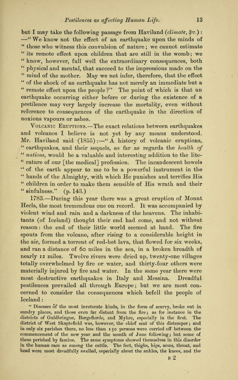 but I may take the following passage from Haviland {climate, 8fc.) : — We know not the effect of an earthquake upon the minds of  those who witness this convulsion of nature; we cannot estimate  its remote effect upon children that are still in the womb; we  know, however, full well the extraordinary consequences, both  physical and mental, that succeed to the impressions made on the  mind of the mother. May we not infer, therefore, that the effect  of the shock of an earthquake has not merely an immediate but a  remote effect upon the people ? The point of which is that an earthquake occurring either before or during the existence of a pestilence may very largely increase the mortality, even without reference to consequences of the earthquake in the direction of noxious vapours or ashes. Volcanic Eeuptions.—The exact relations between earthquakes and volcanos I believe is not yet by any means understood. Mr. Haviland said (1855) :— A history of volcanic eruptions,  earthquakes, and their sequels, so far as regards the health of  nations, would be a valuable and interesting addition to the lite-  rature of our [the medical] profession. The incandescent bowels '.' of the earth appear to me to be a powerful instrument in the  hands of the Almighty, with which He punishes and terrifies His 11 children in order to make them sensible of His wrath and their  sinfulness. (p. 143.) 1783.—During this year there was a great eruption of Mount Hecla, the most tremendous one on record. It was accompanied by violent wind and rain and a darkness of the heavens. The inhabi- tants (of Iceland) thought their end had come, and not without reason: the end of their little world seemed at hand. The fire spouts from the volcano, after rising to a considerable height in the air, formed a torrent of red-hot lava, that flowed for six weeks, and ran a distance of 6o miles in the sea, in a broken breadth of nearly 12 miles. Twelve rivers were dried up, twenty-one villages totally overwhelmed by fire or water, and thirty-four others were materially injured by fire and water. In the same year there were most destructive earthquakes in Italy and Messina. Dreadful pestilences prevailed all through Europe; but we are most con- cerned to consider the consequences which befell the people of Iceland :  Diseases of the most inveterate kinds, in the form of scurvy, broke out in sundry places, and those even far distant from the fire; as for instance in the districts of Guldbringue, Borgefiorde, and Myhre, especially in the first. The district of West Skaptefield was, however, the chief seat of this distemper; and in only six parishes there, no less than 150 persons were carried off between the commencement of the new year and the month of June following; but some of these perished by famine. The same symptoms showed themselves in this disorder in the human race as among the cattle. The feet, thighs, hips, arms, throat, and head were most dreadfully swelled, especially about the ankles, the knees, and the