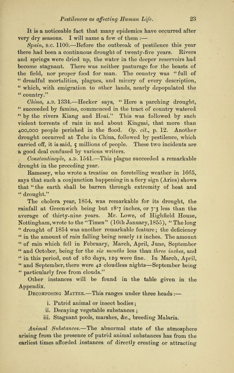 It is a noticeable fact that many epidemics have occurred after very dry seasons. I will name a few of them :— Spain, B.C. 1100.—Before the outbreak of pestilence this year there had been a continuous drought of twenty-five years. Rivers and springs were dried up, the water in the deeper reservoirs had become stagnant. There was neither pasturage for the beasts of the field, nor proper food for man. The country was full of  dreadful mortalities, plagues, and misery of every description,  which, with emigration to other lands, nearly depopulated the  country. China, a.d. 1334.—Hecker says,  Here a parching drought,  succeeded by famine, commenced in the tract of country watered  by the rivers Kiang and Hoai. This was followed by such violent torrents of rain in and about Kingsai, that more than 400,000 people perished in the flood. Op. cit., p. 12. Another drought occurred at Tche in China, followed by pestilence, which carried off, it is said, 5 millions of people. These two incidents are a good deal confused by various writers. Constantinople, a.d. 1541.—This plague succeeded a remarkable drought in the preceding year. Ramesey, who wrote a treatise on foretelling weather in 1665, says that such a conjunction happening in a fiery sign (Aries) shows that  the earth shall be barren through extremity of heat and  drought. The cholera year, 1854, was remarkable for its drought, the rainfall at Greenwich being but 187 inches, or 7*3 less than the average of thirty-nine years. Mr. Lowe, of Highfield House, Nottingham, wrote to the  Times  (16th January, 1855),  The long  drought of 1854 was another remarkable feature; the deficiency  in the amount of rain falling being nearly 12 inches. The amount  of rain which fell in February, March, April, June, September  and October, being for the six months less than three inches, and  in this period, out of 180 days, 129 were fine. In March, April,  and September, there were 42 cloudless nights—September being 11 particularly free from clouds. Other instances will be found in the table given in the Appendix. Decomposing Matter.—This ranges under three heads:— i. Putrid animal or insect bodies ; ii. Decaying vegetable substances ; iii. Stagnant pools, marshes, &c, breeding Malaria. Animal Substances.—The abnormal state of the atmosphere arising from the presence of putrid animal substances has from the earliest times afforded instances of directly creating or attracting
