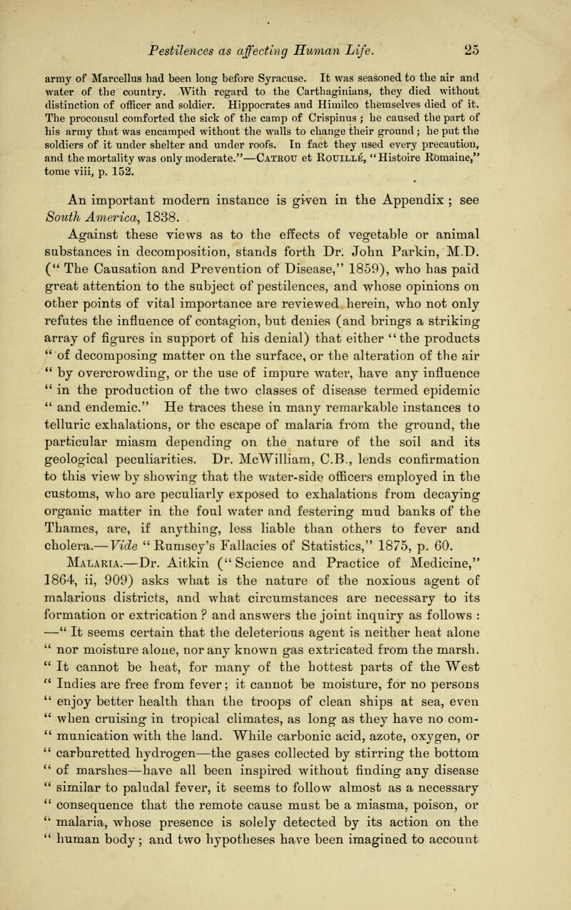 army of Marcellus had been long before Syracuse. It was seasoned to the air and water of the country. With regard to the Carthaginians, they died without distinction of officer and soldier. Hippocrates and Himilco themselves died of it. The proconsul comforted the sick of the camp of Crispinus ; he caused the part of his army that Was encamped without the walls to change their ground; he put the soldiers of it under shelter and under roofs. In fact they used every precaution, and the mortality was only moderate.—Catkou et Rouille, Histoire Romaine, tome viii, p. 152. An important modern instance is given in the Appendix ; see South America, 1838. Against these views as to the effects of vegetable or animal substances in decomposition, stands forth Dr. John Parkin, M.D. ( The Causation and Prevention of Disease, 1859), who has paid great attention to the subject of pestilences, and whose opinions on other points of vital importance are reviewed herein, who not only refutes the influence of contagion, but denies (and brings a striking array of figures in support of his denial) that either the products  of decomposing matter on the surface, or the alteration of the air  by overcrowding, or the use of impure water, have any influence  in the production of the two classes of disease termed epidemic  and endemic. He traces these in many remarkable instances to telluric exhalations, or the escape of malaria from the ground, the particular miasm depending on the nature of the soil and its geological peculiarities. Dr. McWilliam, C.B., lends confirmation to this view by showing that the water-side officers employed in the customs, who are peculiarly exposed to exhalations from decaying organic matter in the foul water and festering mud banks of the Thames, are, if anything, less liable than others to fever and cholera.— Vide  Runisey's Fallacies of Statistics, 1875, p. 60. Malaria.—Dr. Aitkin (Science and Practice of Medicine, 1864, ii, 909) asks what is the nature of the noxious agent of malarious districts, and what circumstances are necessary to its formation or extrication ? and answers the joint inquiry as follows : — It seems certain that the deleterious agent is neither heat alone  nor moisture alone, nor any known gas extricated from the marsh.  It cannot be heat, for many of the hottest parts of the West  Indies are free from fever; it cannot be moisture, for no persons  enjoy better health than the troops of clean ships at sea, even  when cruising in tropical climates, as long as they have no com-  munication with the land. While carbonic acid, azote, oxygen, or  carburetted hydrogen—the gases collected by stirring the bottom  of marshes—have all been inspired without finding any disease  similar to paludal fever, it seems to follow almost as a necessary  consequence that the remote cause must be a miasma, poison, or  malaria, whose presence is solely detected by its action on the  human body; and two hypotheses have been imagined to account